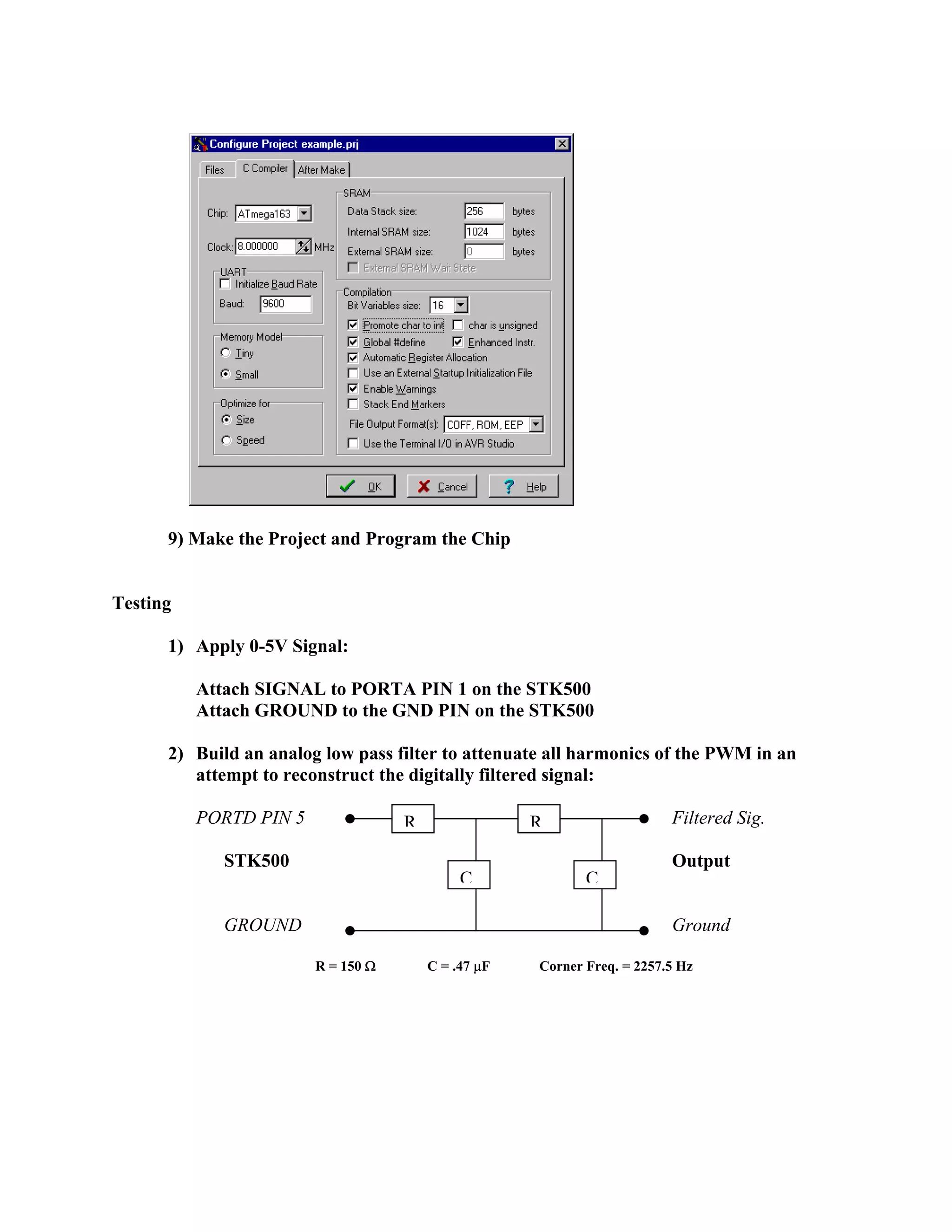 9) Make the Project and Program the Chip
Testing
1) Apply 0-5V Signal:
Attach SIGNAL to PORTA PIN 1 on the STK500
Attach GROUND to the GND PIN on the STK500
2) Build an analog low pass filter to attenuate all harmonics of the PWM in an
attempt to reconstruct the digitally filtered signal:
PORTD PIN 5 Filtered Sig.
STK500 Output
GROUND Ground
R
CC
R
R = 150 Ω C = .47 µF Corner Freq. = 2257.5 Hz
 