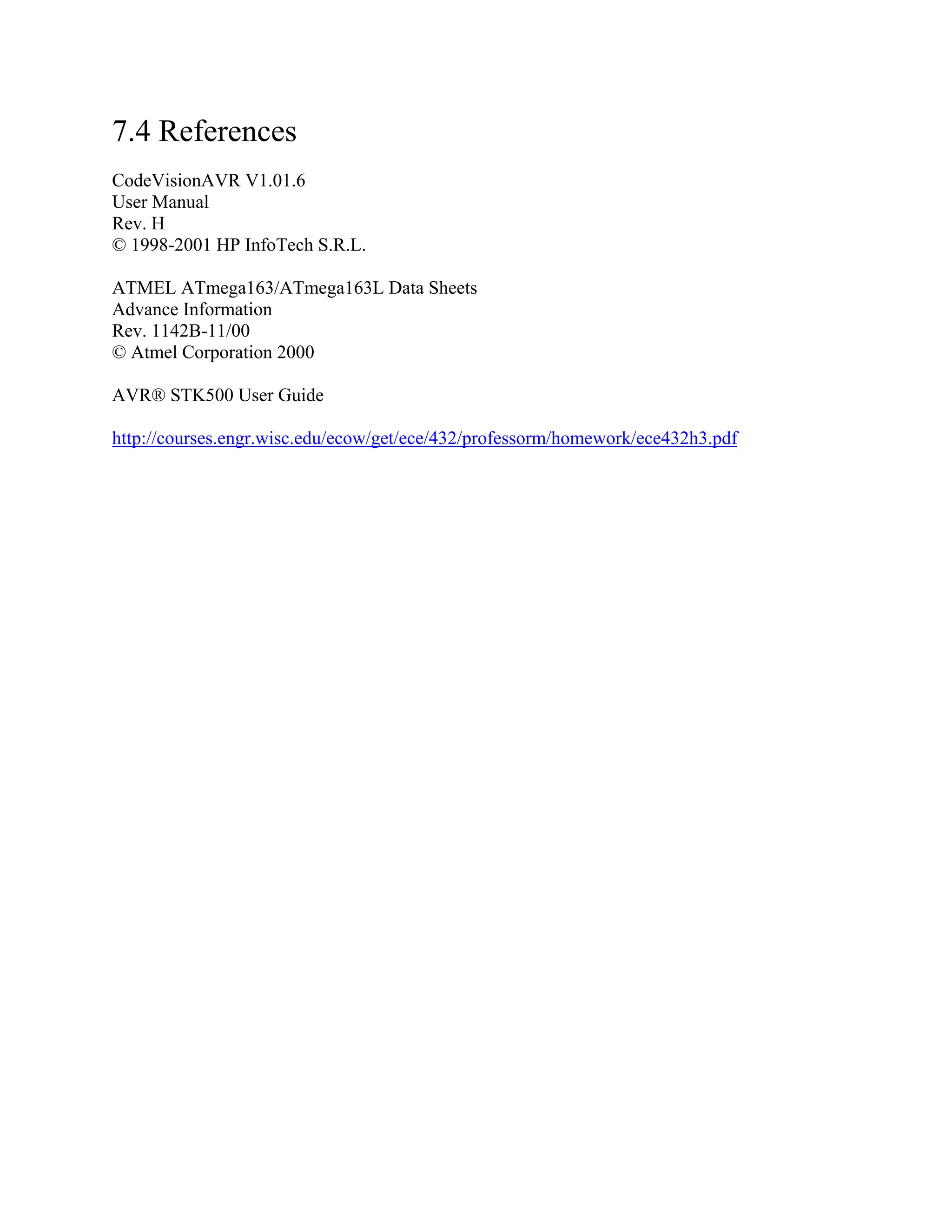 7.4 References
CodeVisionAVR V1.01.6
User Manual
Rev. H
© 1998-2001 HP InfoTech S.R.L.
ATMEL ATmega163/ATmega163L Data Sheets
Advance Information
Rev. 1142B-11/00
© Atmel Corporation 2000
AVR® STK500 User Guide
http://courses.engr.wisc.edu/ecow/get/ece/432/professorm/homework/ece432h3.pdf
 