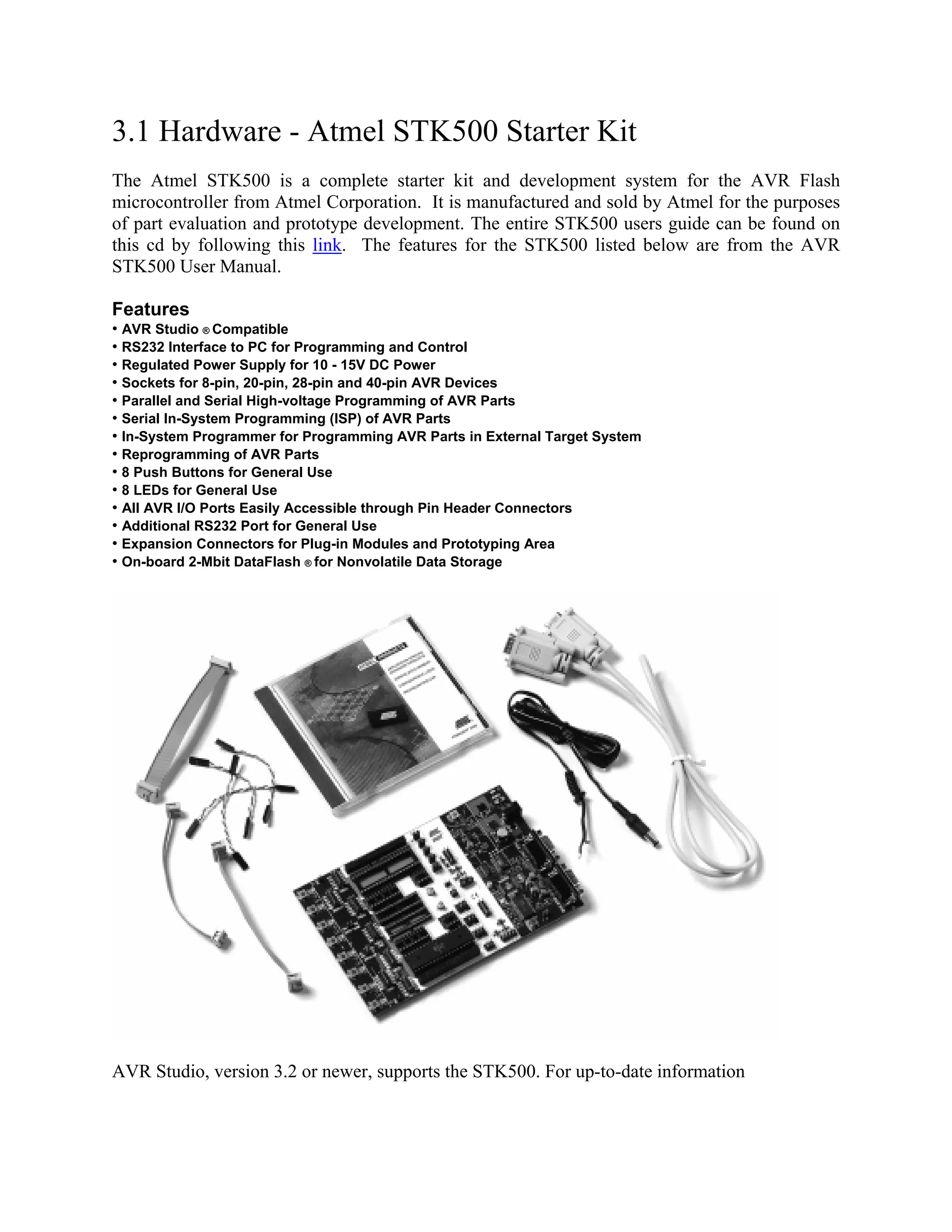 3.1 Hardware - Atmel STK500 Starter Kit
The Atmel STK500 is a complete starter kit and development system for the AVR Flash
microcontroller from Atmel Corporation. It is manufactured and sold by Atmel for the purposes
of part evaluation and prototype development. The entire STK500 users guide can be found on
this cd by following this link. The features for the STK500 listed below are from the AVR
STK500 User Manual.
Features
• AVR Studio ® Compatible
• RS232 Interface to PC for Programming and Control
• Regulated Power Supply for 10 - 15V DC Power
• Sockets for 8-pin, 20-pin, 28-pin and 40-pin AVR Devices
• Parallel and Serial High-voltage Programming of AVR Parts
• Serial In-System Programming (ISP) of AVR Parts
• In-System Programmer for Programming AVR Parts in External Target System
• Reprogramming of AVR Parts
• 8 Push Buttons for General Use
• 8 LEDs for General Use
• All AVR I/O Ports Easily Accessible through Pin Header Connectors
• Additional RS232 Port for General Use
• Expansion Connectors for Plug-in Modules and Prototyping Area
• On-board 2-Mbit DataFlash ® for Nonvolatile Data Storage
AVR Studio, version 3.2 or newer, supports the STK500. For up-to-date information
 