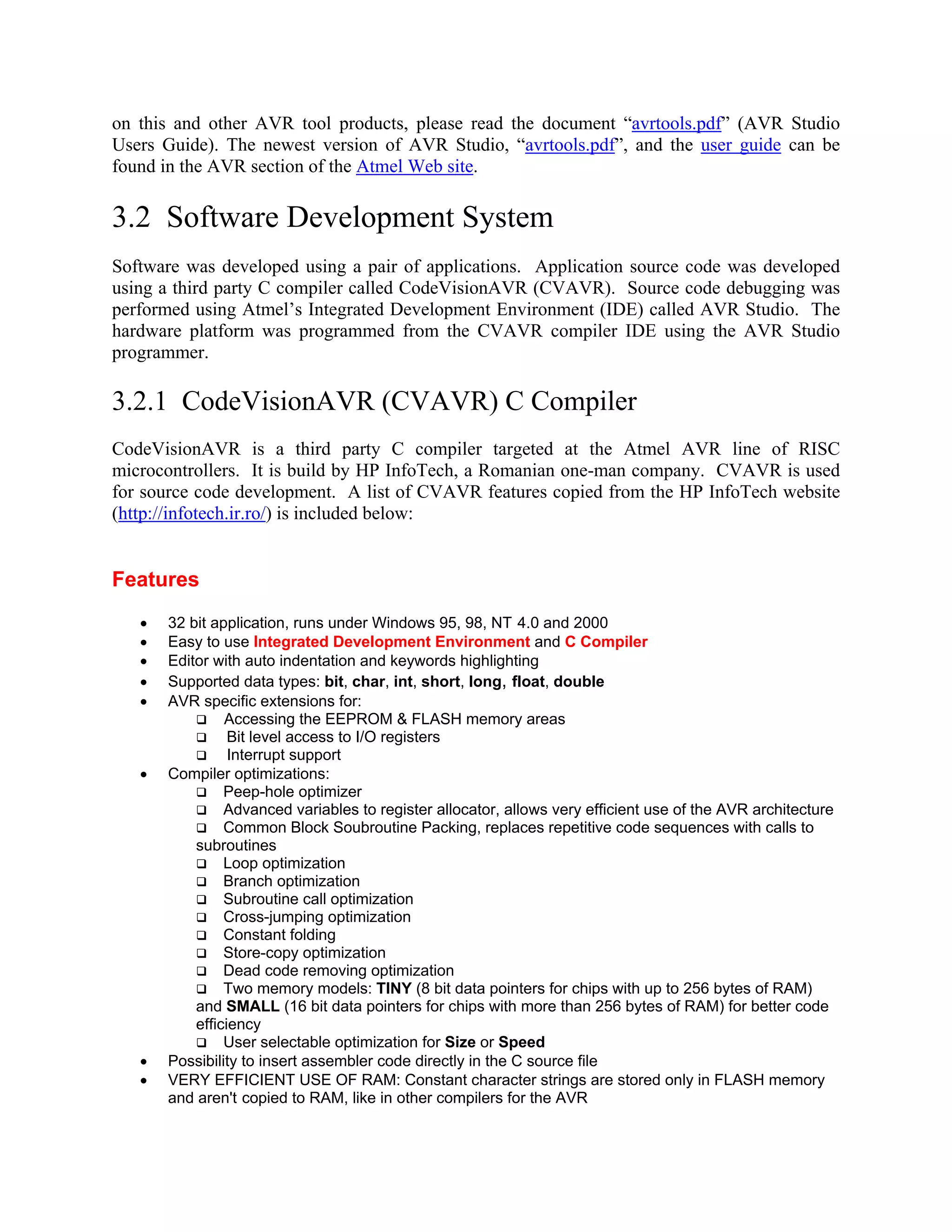 on this and other AVR tool products, please read the document “avrtools.pdf” (AVR Studio
Users Guide). The newest version of AVR Studio, “avrtools.pdf”, and the user guide can be
found in the AVR section of the Atmel Web site.
3.2 Software Development System
Software was developed using a pair of applications. Application source code was developed
using a third party C compiler called CodeVisionAVR (CVAVR). Source code debugging was
performed using Atmel’s Integrated Development Environment (IDE) called AVR Studio. The
hardware platform was programmed from the CVAVR compiler IDE using the AVR Studio
programmer.
3.2.1 CodeVisionAVR (CVAVR) C Compiler
CodeVisionAVR is a third party C compiler targeted at the Atmel AVR line of RISC
microcontrollers. It is build by HP InfoTech, a Romanian one-man company. CVAVR is used
for source code development. A list of CVAVR features copied from the HP InfoTech website
(http://infotech.ir.ro/) is included below:
Features
• 32 bit application, runs under Windows 95, 98, NT 4.0 and 2000
• Easy to use Integrated Development Environment and C Compiler
• Editor with auto indentation and keywords highlighting
• Supported data types: bit, char, int, short, long, float, double
• AVR specific extensions for:
Accessing the EEPROM & FLASH memory areas
Bit level access to I/O registers
Interrupt support
• Compiler optimizations:
Peep-hole optimizer
Advanced variables to register allocator, allows very efficient use of the AVR architecture
Common Block Soubroutine Packing, replaces repetitive code sequences with calls to
subroutines
Loop optimization
Branch optimization
Subroutine call optimization
Cross-jumping optimization
Constant folding
Store-copy optimization
Dead code removing optimization
Two memory models: TINY (8 bit data pointers for chips with up to 256 bytes of RAM)
and SMALL (16 bit data pointers for chips with more than 256 bytes of RAM) for better code
efficiency
User selectable optimization for Size or Speed
• Possibility to insert assembler code directly in the C source file
• VERY EFFICIENT USE OF RAM: Constant character strings are stored only in FLASH memory
and aren't copied to RAM, like in other compilers for the AVR
 