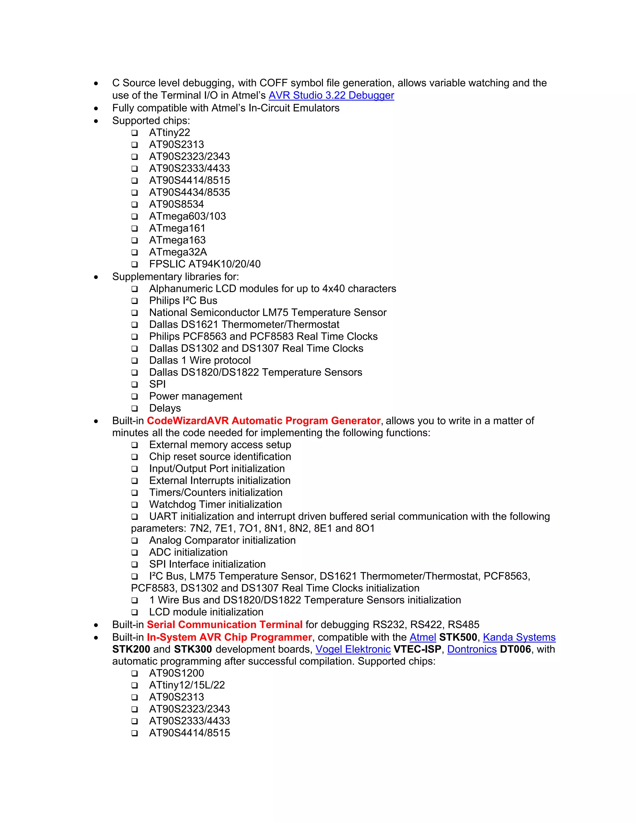 • C Source level debugging, with COFF symbol file generation, allows variable watching and the
use of the Terminal I/O in Atmel’s AVR Studio 3.22 Debugger
• Fully compatible with Atmel’s In-Circuit Emulators
• Supported chips:
ATtiny22
AT90S2313
AT90S2323/2343
AT90S2333/4433
AT90S4414/8515
AT90S4434/8535
AT90S8534
ATmega603/103
ATmega161
ATmega163
ATmega32A
FPSLIC AT94K10/20/40
• Supplementary libraries for:
Alphanumeric LCD modules for up to 4x40 characters
Philips I²C Bus
National Semiconductor LM75 Temperature Sensor
Dallas DS1621 Thermometer/Thermostat
Philips PCF8563 and PCF8583 Real Time Clocks
Dallas DS1302 and DS1307 Real Time Clocks
Dallas 1 Wire protocol
Dallas DS1820/DS1822 Temperature Sensors
SPI
Power management
Delays
• Built-in CodeWizardAVR Automatic Program Generator, allows you to write in a matter of
minutes all the code needed for implementing the following functions:
External memory access setup
Chip reset source identification
Input/Output Port initialization
External Interrupts initialization
Timers/Counters initialization
Watchdog Timer initialization
UART initialization and interrupt driven buffered serial communication with the following
parameters: 7N2, 7E1, 7O1, 8N1, 8N2, 8E1 and 8O1
Analog Comparator initialization
ADC initialization
SPI Interface initialization
I²C Bus, LM75 Temperature Sensor, DS1621 Thermometer/Thermostat, PCF8563,
PCF8583, DS1302 and DS1307 Real Time Clocks initialization
1 Wire Bus and DS1820/DS1822 Temperature Sensors initialization
LCD module initialization
• Built-in Serial Communication Terminal for debugging RS232, RS422, RS485
• Built-in In-System AVR Chip Programmer, compatible with the Atmel STK500, Kanda Systems
STK200 and STK300 development boards, Vogel Elektronic VTEC-ISP, Dontronics DT006, with
automatic programming after successful compilation. Supported chips:
AT90S1200
ATtiny12/15L/22
AT90S2313
AT90S2323/2343
AT90S2333/4433
AT90S4414/8515
 