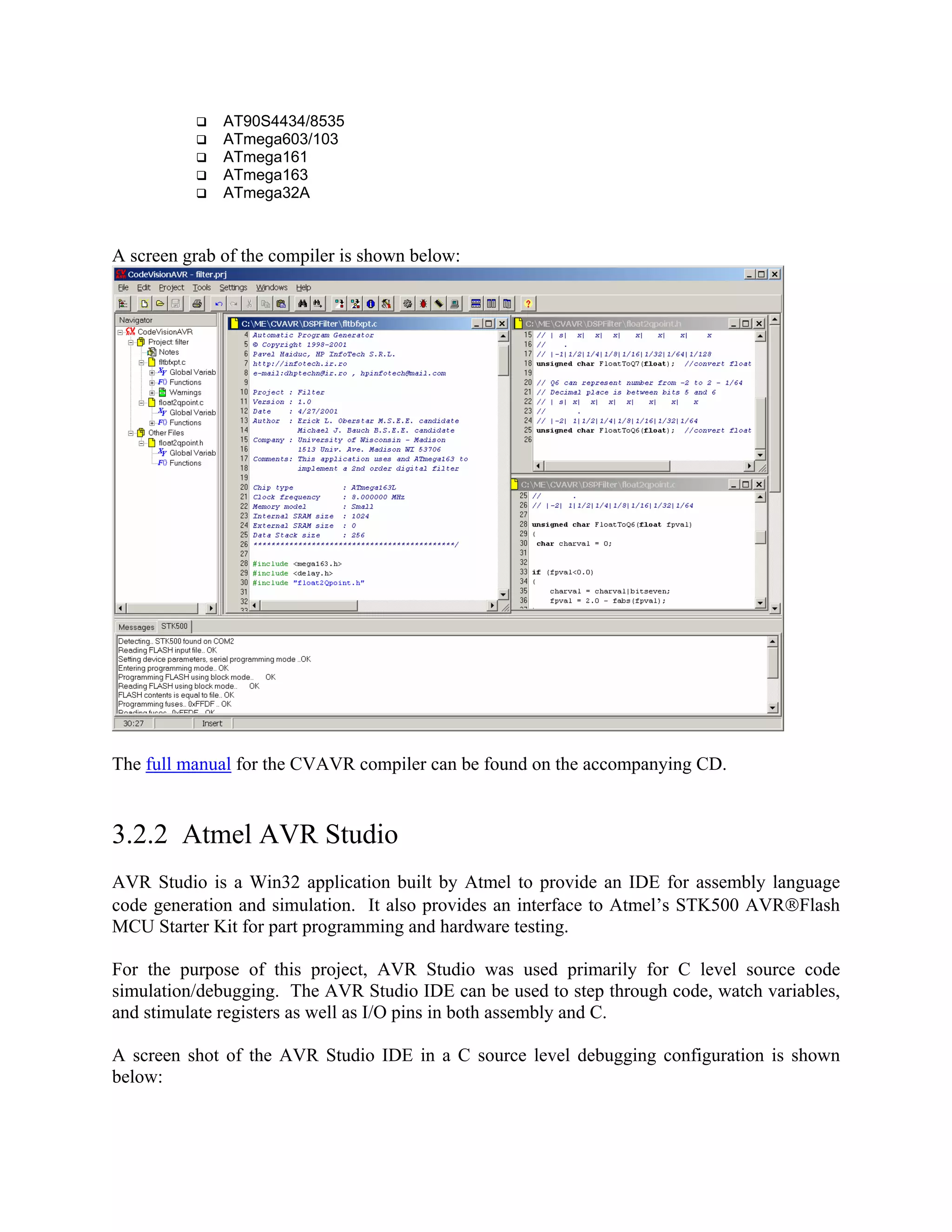 AT90S4434/8535
ATmega603/103
ATmega161
ATmega163
ATmega32A
A screen grab of the compiler is shown below:
The full manual for the CVAVR compiler can be found on the accompanying CD.
3.2.2 Atmel AVR Studio
AVR Studio is a Win32 application built by Atmel to provide an IDE for assembly language
code generation and simulation. It also provides an interface to Atmel’s STK500 AVRFlash
MCU Starter Kit for part programming and hardware testing.
For the purpose of this project, AVR Studio was used primarily for C level source code
simulation/debugging. The AVR Studio IDE can be used to step through code, watch variables,
and stimulate registers as well as I/O pins in both assembly and C.
A screen shot of the AVR Studio IDE in a C source level debugging configuration is shown
below:
 