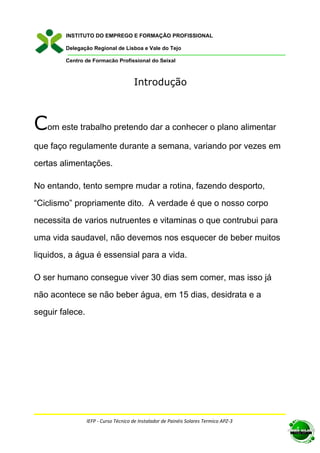 INSTITUTO DO EMPREGO E FORMAÇÃO PROFISSIONAL

        Delegação Regional de Lisboa e Vale do Tejo

        Centro de Formação Profissional do Seixal



                                      Introdução



Com este trabalho pretendo dar a conhecer o plano alimentar
que faço regulamente durante a semana, variando por vezes em

certas alimentações.

No entando, tento sempre mudar a rotina, fazendo desporto,

“Ciclismo” propriamente dito. A verdade é que o nosso corpo

necessita de varios nutruentes e vitaminas o que contrubui para

uma vida saudavel, não devemos nos esquecer de beber muitos

liquidos, a água é essensial para a vida.

O ser humano consegue viver 30 dias sem comer, mas isso já

não acontece se não beber água, em 15 dias, desidrata e a

seguir falece.




                 IEFP - Curso Técnico de Instalador de Painéis Solares Termico APZ-3
 