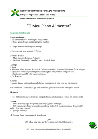 INSTITUTO DO EMPREGO E FORMAÇÃO PROFISSIONAL

            Delegação Regional de Lisboa e Vale do Tejo

            Centro de Formação Profissional do Seixal



                     “O Meu Plano Alimentar”
Esquema Para Um Dia

Pequeno-almoço
- 2/3 fatias médias de pão integral ou de centeio
- 3 fatias queijo fresco grande (200g) ou fiambre.

- 1 Copo de sumo de laranja ou pêssego.

- Um pouco de água a seguir ½ Copos

Meio da manhã
- 1 Maçã ou cinco Bolachas “Maria”.
- 1 batido de Banana (1,5 medidas) com 150 ml de água.

Almoço
- Água
- Salada de alface, tomate, Rodelas de Cebola, uma colher de sumo de limão ou fio de vinagre.
- 2 postas de filetes de pescada grelhados (130g) ou uma perna de frango ou Bife.
- 4 batatas cozidas (50-60g) ou arroz, massa.
- Fio de azeite.

Lanche
- Iogurte líquido meio gordo com bolachas ou um copo de leite com um pão integral.

Em alternativa – Cereais (200g), com leite meio gordo e duas colher de sopa de açucar.

Desporto

- Faço 120 minutos de Ciclismo ou Dança Ritmica, em alternativa, corrida em marcha lenta.

Jantar
- 1 Prato médio de sopa de legumes com feijão, grão e hortaliças
- 1 Bife ou peixe grelhado temperado com alho e limão (140 g), acompanhado de Arroz (1/2
colher de sopa 4 - batatas).
- 1 pêssego ou Maçã.

-1 Copo de Sumo e um pouco de água fresca.

                                             Ceia
                   300 ml de leite meio gordo, bolachas ou bolos (Miniaturas).


                    IEFP - Curso Técnico de Instalador de Painéis Solares Termico APZ-3
 