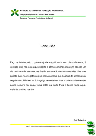 INSTITUTO DO EMPREGO E FORMAÇÃO PROFISSIONAL

         Delegação Regional de Lisboa e Vale do Tejo

         Centro de Formação Profissional do Seixal




                                      Conclusão



Faço muito desporto o que me ajuda a equilibrar o meu plano alimentar, é

verdade que não esta aqui exposto o plano semanal, mas sim apenas um

dia dos sete da semana, ao fim de semana é identico a um dos dias mas

aposto mais nos vegetais o que posso concluir que aos fins de semana sou

vegetariano. Não sei se é preguiça de cozinhar, mas o que acontece é que

acabo sempre por comer uma salda ou muita fruta e beber muita água,

mais de um litro por dia.




                                                                                      Rui Teixeira

                IEFP - Curso Técnico de Instalador de Painéis Solares Termico APZ-3
 