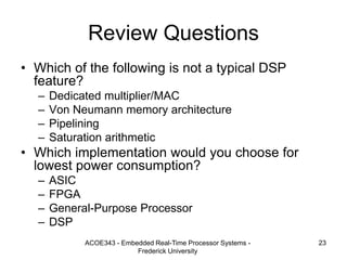 ACOE343 - Embedded Real-Time Processor Systems -
Frederick University
23
Review Questions
• Which of the following is not a typical DSP
feature?
– Dedicated multiplier/MAC
– Von Neumann memory architecture
– Pipelining
– Saturation arithmetic
• Which implementation would you choose for
lowest power consumption?
– ASIC
– FPGA
– General-Purpose Processor
– DSP
 