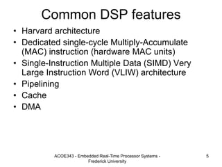 ACOE343 - Embedded Real-Time Processor Systems -
Frederick University
5
Common DSP features
• Harvard architecture
• Dedicated single-cycle Multiply-Accumulate
(MAC) instruction (hardware MAC units)
• Single-Instruction Multiple Data (SIMD) Very
Large Instruction Word (VLIW) architecture
• Pipelining
• Cache
• DMA
 