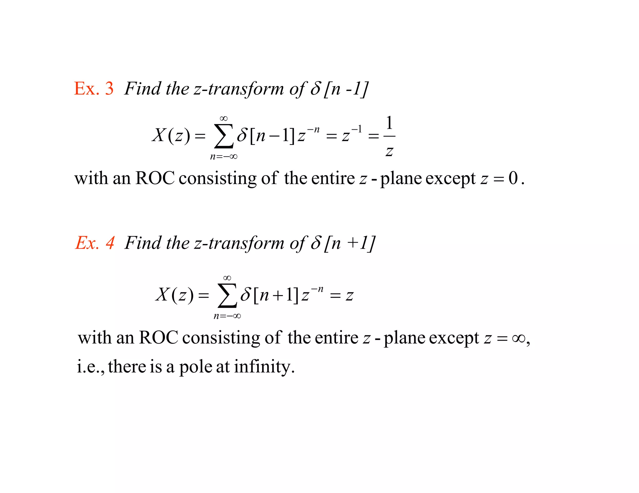 Ex 3 Find the z transform of δ [n -1]
Ex.           z-transform          1]
                        ∞
                                         1
           X ( z) =
               n = −∞
                       ∑ δ [n − 1] z − n = z −1 =
                                          z
with an ROC consisting of the entire z - plane except z = 0 .


Ex. 4 Find the z-transform of δ [n +1]
                         ∞
            X ( z) =   ∑ δ [n + 1] z − n = z
                       n = −∞

with an ROC consisting of the entire z - plane except z = ∞,
i.e., there is a pole at infinity.
 