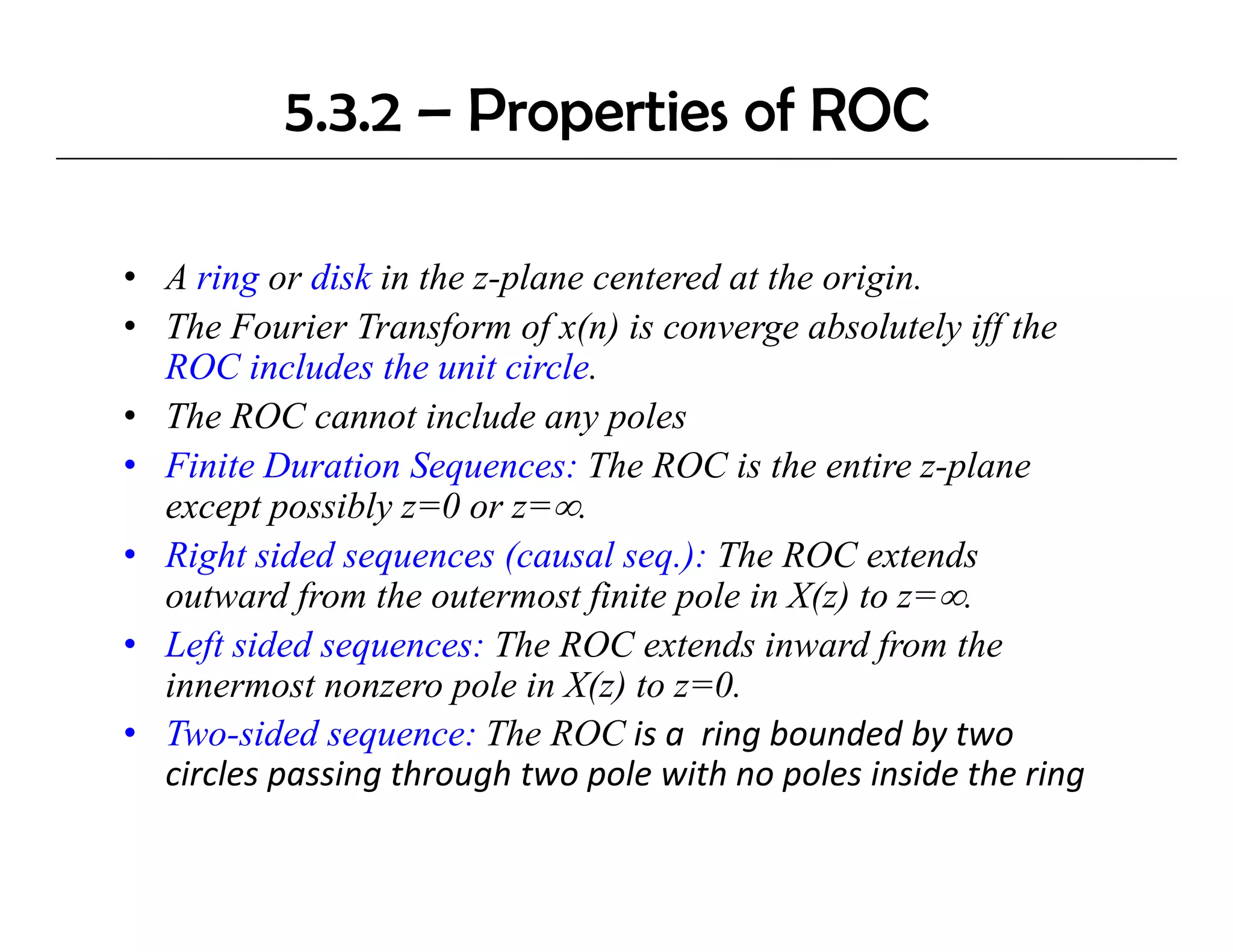 5.3.2 – Properties of ROC

• A ring or disk in the z-plane centered at the origin.
        g                 p                        g
• The Fourier Transform of x(n) is converge absolutely iff the
  ROC includes the unit circle.
• The ROC cannot include any poles
• Finite Duration Sequences: The ROC is the entire z-plane
  except possibly z=0 or z=∞.
• Right sided sequences (causal seq.): The ROC extends
  outward from the outermost finite pole in X(z) to z=∞.
• Left sided sequences: The ROC extends inward from the
  innermost nonzero pole in X(z) to z=0.
• Two-sided sequence: The ROC is a  ring bounded by two 
  circles passing through two pole with no poles inside the ring
  circles passing through two pole with no poles inside the ring
 