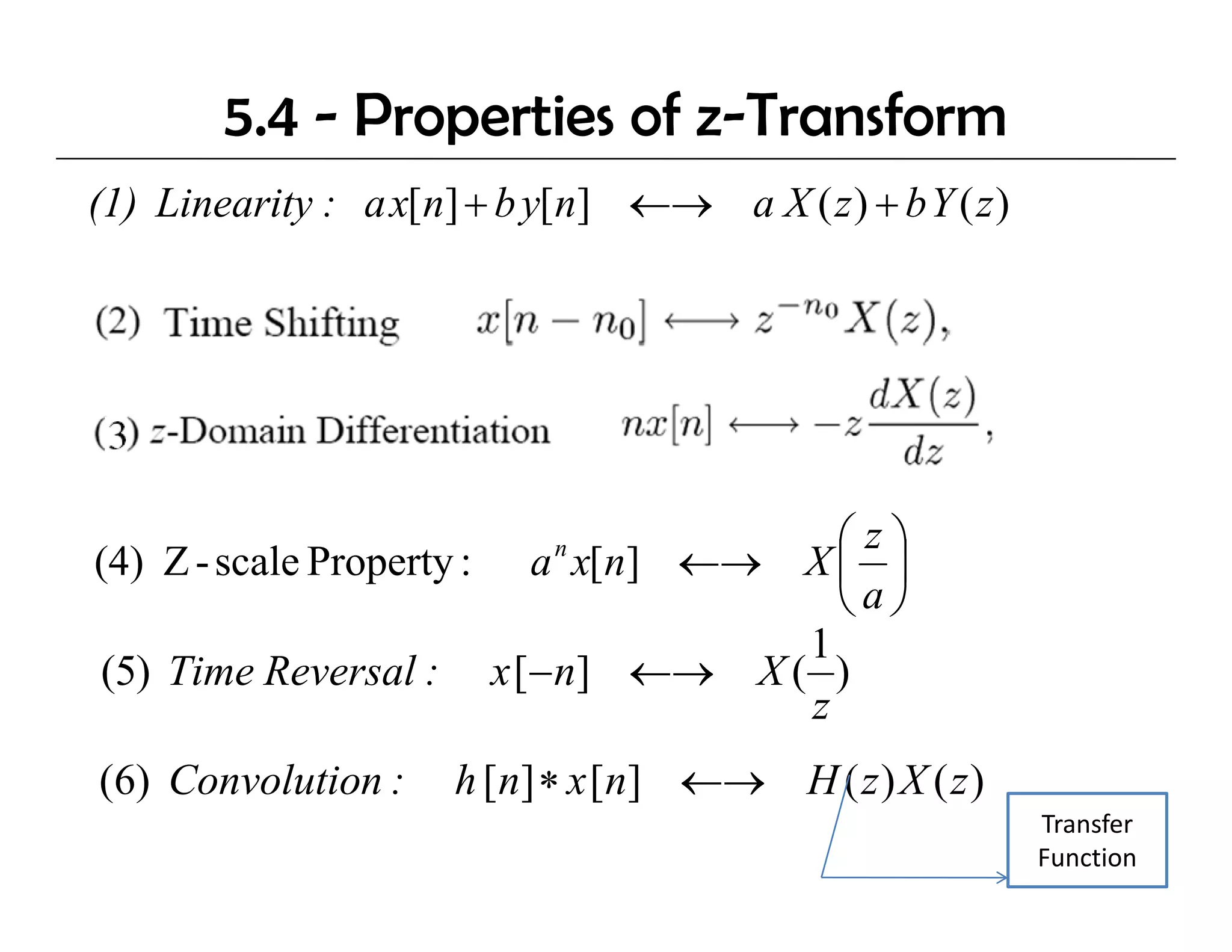 5.4 - Properties of z-Transform
(1) Linearity : a x[n] + b y[n] ←→ a X ( z ) + b Y ( z )




                                     ⎛z⎞
(4) Z - scale Property : a x[n] ←→ X ⎜ ⎟
                            n

                                     ⎝a⎠
                                   1
(5) Time Reversal : x [−n] ←→ X ( )
                   l
                                   z
(6) Convolution :     h [n] ∗ x [n] ←→ H ( z ) X ( z )
                                                           Transfer 
                                                           Function
 