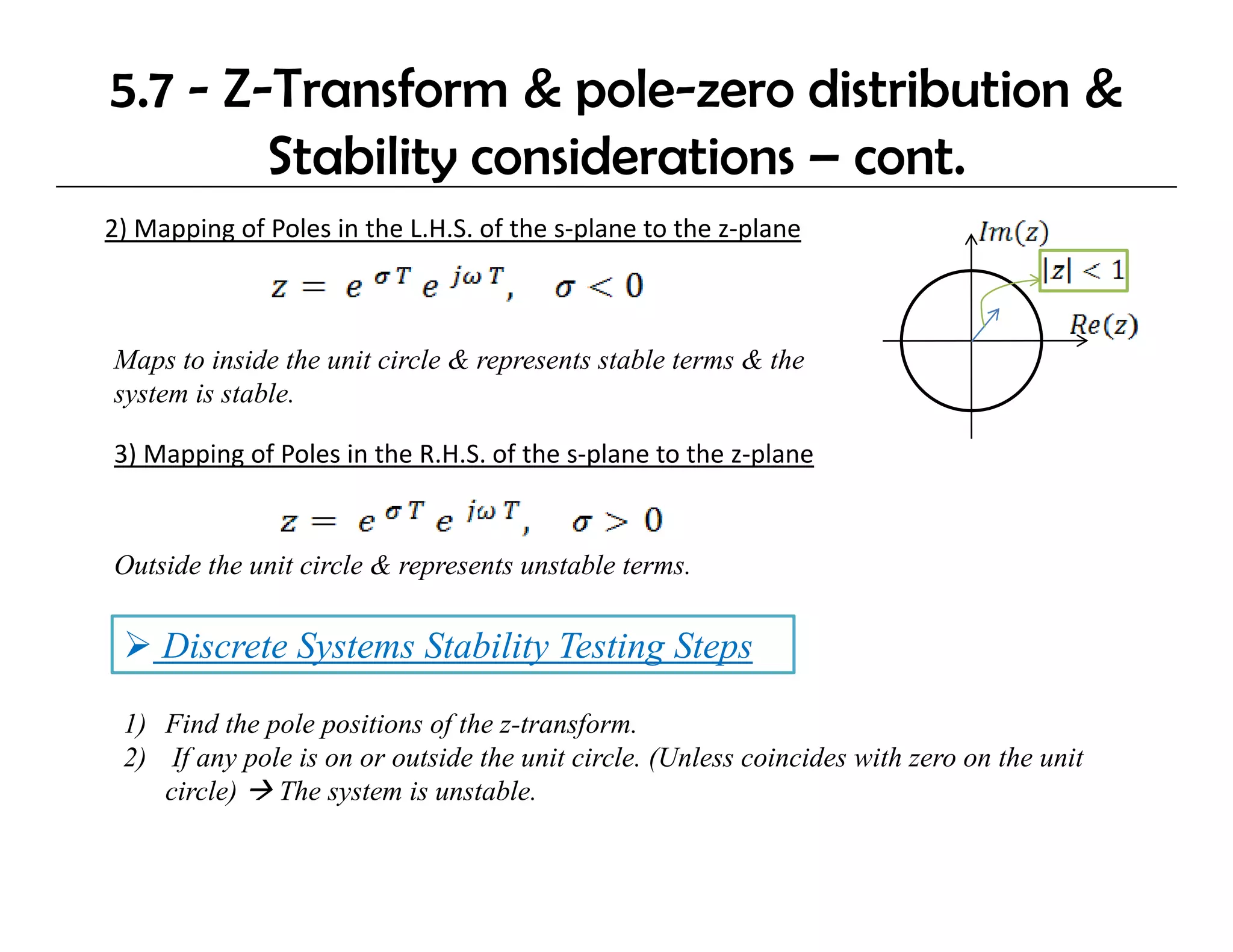 5.7 - Z-Transform & pole-zero distribution &
        Stability considerations – cont.
                y
2) Mapping of Poles in the L.H.S. of the s‐plane to the z‐plane



Maps to inside the unit circle & represents stable terms & the
system is stable.

3) Mapping of Poles in the R.H.S. of the s‐plane to the z‐plane


Outside the unit circle & represents unstable terms.

     Discrete Systems Stability Testing Steps

 1) Find the pole positions of the z-transform.
 2) If any pole is on or outside the unit circle. (Unless coincides with zero on the unit
    circle) The system is unstable.
 