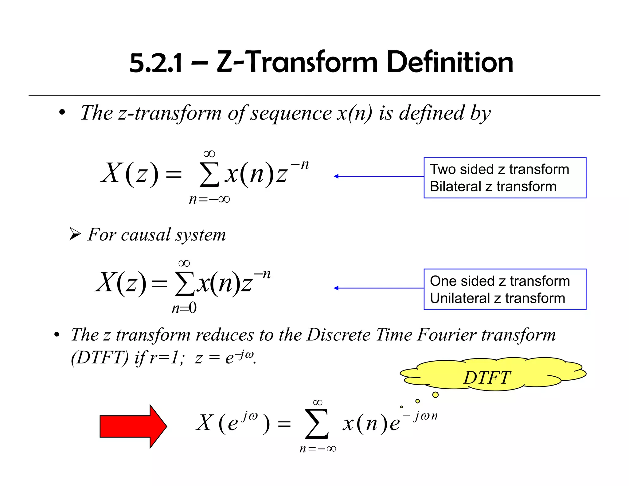 5.2.1 – Z-Transform Definition
• The z-transform of sequence x(n) is defined by
                     ∞
                               −n
      X ( z ) = ∑ x ( n) z                               Two sided z transform
                                                         Bilateral z transform
                 n = −∞

    For causal system
               ∞
                          −n
     X (z) = ∑ x(n)z                                     One sided z transform
                                                         Unilateral z transform
               n=0
• The z transform reduces to the Discrete Time Fourier transform
  (DTFT) if r=1; z = e−jω.
                                                    DTFT
                                    ∞
                   X ( e jω ) =   ∑
                                  n = −∞
                                           x ( n ) e − jω n
 