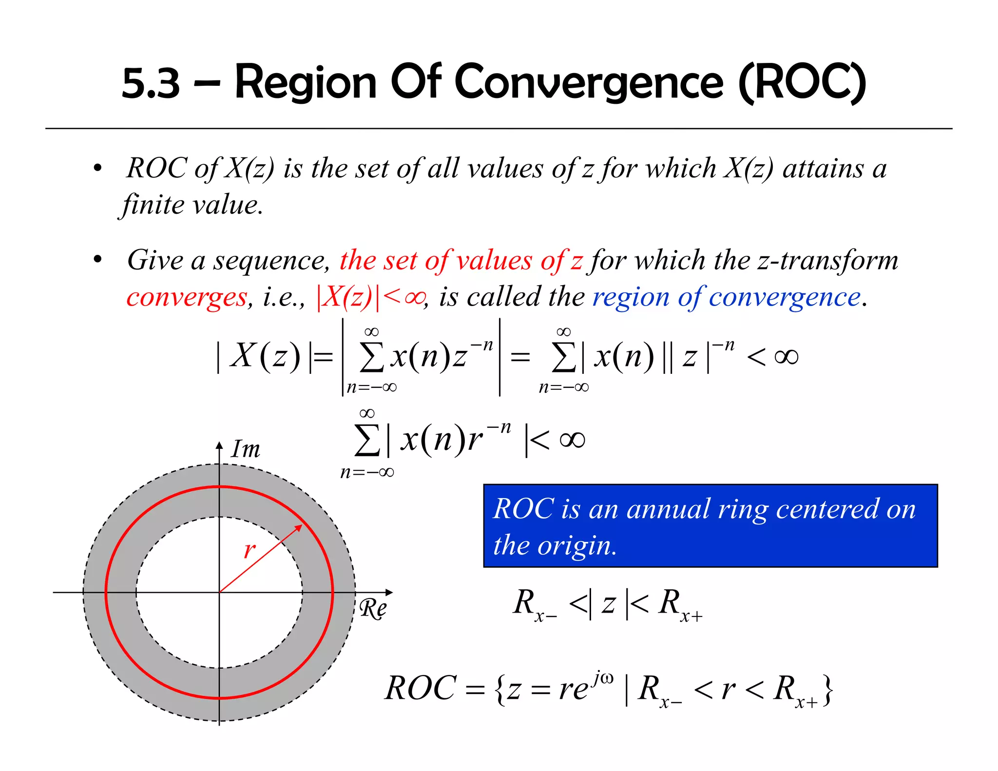 5.3 – Region Of Convergence (ROC)
• ROC of X(z) is the set of all values of z for which X(z) attains a
  finite value.
• Give a sequence, the set of values of z for which the z-transform
  converges, i.e., |X(z)|<∞, is called the region of convergence.
                       ∞                    ∞
                                  −n
          | X ( z ) |= ∑ x(n) z        = ∑ | x(n) || z |− n < ∞
                     n = −∞               n = −∞
                       ∞
                                   −n
           Im         ∑ | x(n)r         |< ∞
                     n = −∞
                                   ROC is an annual ring centered on
            r                      the origin.

                      Re                Rx − <| z |< Rx +

                           ROC = {z = re jω | Rx − < r < Rx + }
 