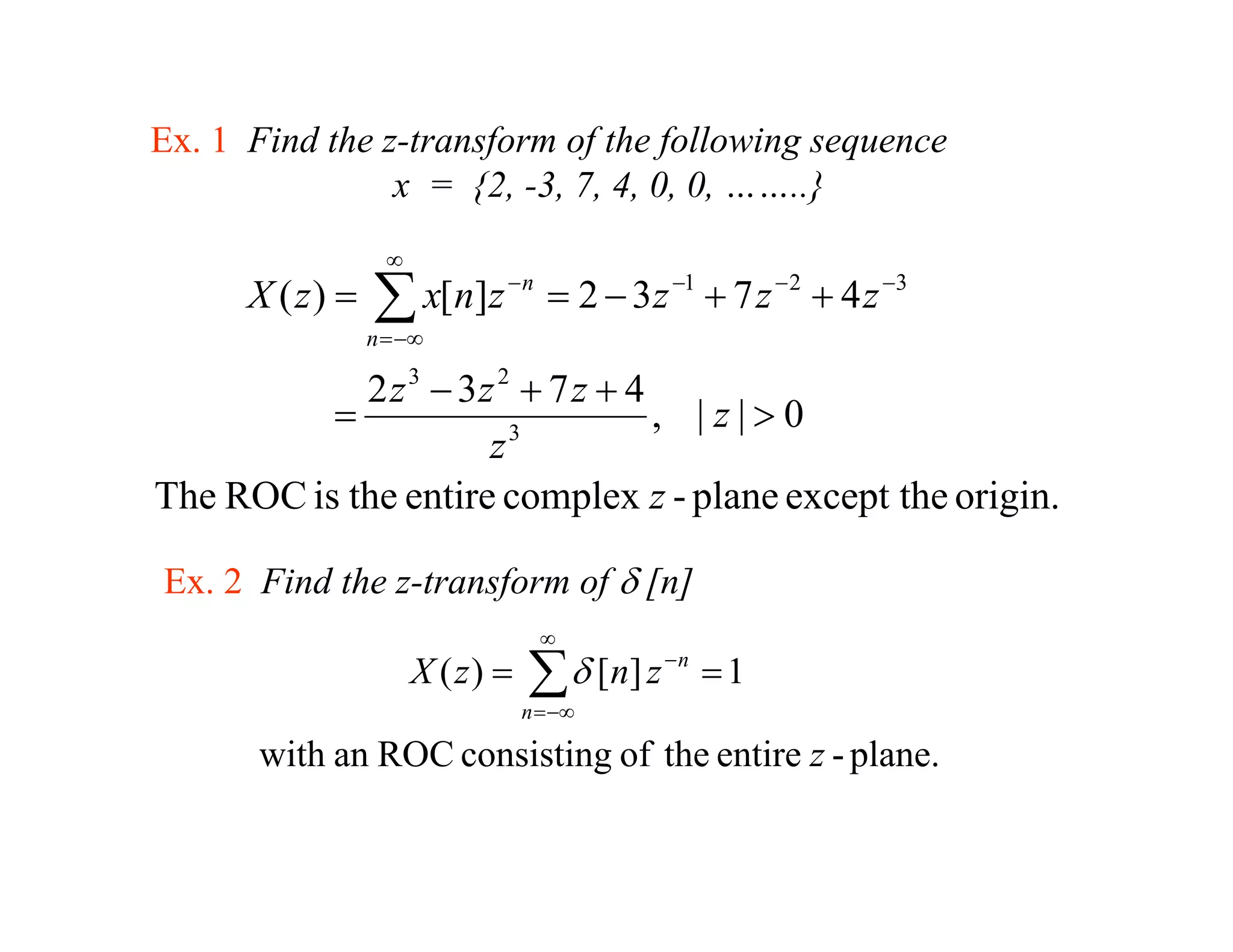 Ex. 1 Find the z-transform of the following sequence
                x = {2 -3, 7 4 0 0 ……..}
                     {2, 3 7, 4, 0, 0,      }
                   ∞
      X ( z) =   ∑ x[n]z − n = 2 − 3 z −1 + 7 z − 2 + 4 z −3
                 n = −∞

            2 z 3 − 3z 2 + 7 z + 4
          =                        , |z|>0
                      z 3

The ROC is the entire complex z - plane except the origin.

Ex. 2 Find the z-transform of δ [n]
                                    ∞
                       X ( z) =   ∑ δ [ n] z − n = 1
                                  n = −∞

       with an ROC consisting of the entire z - plane.
 