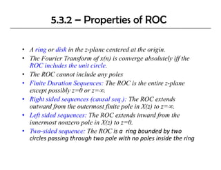 5.3.2 – Properties of ROC

• A ring or disk in the z-plane centered at the origin.
        g                 p                        g
• The Fourier Transform of x(n) is converge absolutely iff the
  ROC includes the unit circle.
• The ROC cannot include any poles
• Finite Duration Sequences: The ROC is the entire z-plane
  except possibly z=0 or z=∞.
• Right sided sequences (causal seq.): The ROC extends
  outward from the outermost finite pole in X(z) to z=∞.
• Left sided sequences: The ROC extends inward from the
  innermost nonzero pole in X(z) to z=0.
• Two-sided sequence: The ROC is a  ring bounded by two 
  circles passing through two pole with no poles inside the ring
  circles passing through two pole with no poles inside the ring
 