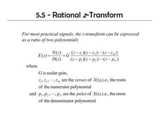 5.5 - Rational z-Transform

For most practical signals, the z-transform can be expressed
as a ratio of two polynomials
            f       l       l

                     N ( z)     ( z − z1 )( z − z 2 ) L ( z − z M )
          X ( z) =          =G
                     D( z )    ( z − p1 )( z − p2 ) L ( z − p N )
  where
          G is scalar gain,
          z1 , z 2 , L, z M are the zeroes of X(z), i.e., the roots
          of the numerator polynomial
   and p1 , p2 , L , p N are the poles of X(z), i.e., the roots
          of the denominator polynomial.
 