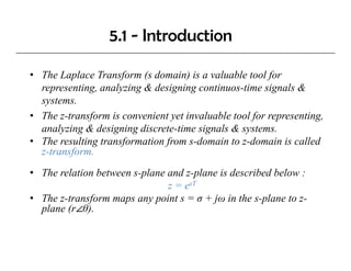 5.1 - Introduction

• The Laplace Transform (s domain) is a valuable tool for
  representing, analyzing & designing continuos-time signals &
                    l       d                                l
  systems.
• The z transform is convenient yet invaluable tool for representing,
       z-transform
  analyzing & designing discrete-time signals & systems.
• The resulting transformation from s-domain to z-domain is called
  z-transform.
  z-transform

• The relation between s-plane and z-plane is described below :
                               z = esT
• The z-transform maps any point s = σ + jω in the s-plane to z-
  plane (r θ).
 