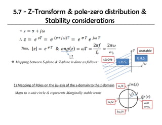 5.7 - Z-Transform & pole-zero distribution &
           Stability considerations
                   y


    Thus, 
                                                                                     unstable
                                     z
                                                             stable              R.H.S.
 Mapping between S-plane & Z-plane is done as follows:                  L.H.S.




1) Mapping of Poles on the jω‐axis of the s‐domain to the z‐domain
1) Mapping of Poles on the jω axis of the s domain to the z domain     ωs/4

Maps to a unit circle & represents Marginally stable terms                       1


                                                                ωs/2                    ω=0
                                                                                        ω=ωs
                                                                       3ωs/4
 