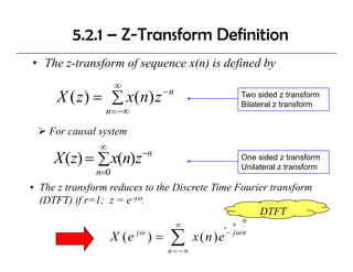 5.2.1 – Z-Transform Definition
• The z-transform of sequence x(n) is defined by
                     ∞
                               −n
      X ( z ) = ∑ x ( n) z                               Two sided z transform
                                                         Bilateral z transform
                 n = −∞

    For causal system
               ∞
                          −n
     X (z) = ∑ x(n)z                                     One sided z transform
                                                         Unilateral z transform
               n=0
• The z transform reduces to the Discrete Time Fourier transform
  (DTFT) if r=1; z = e−jω.
                                                    DTFT
                                    ∞
                   X ( e jω ) =   ∑
                                  n = −∞
                                           x ( n ) e − jω n
 