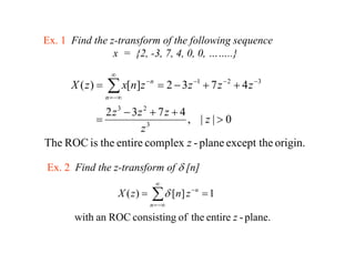 Ex. 1 Find the z-transform of the following sequence
                x = {2 -3, 7 4 0 0 ……..}
                     {2, 3 7, 4, 0, 0,      }
                   ∞
      X ( z) =   ∑ x[n]z − n = 2 − 3 z −1 + 7 z − 2 + 4 z −3
                 n = −∞

            2 z 3 − 3z 2 + 7 z + 4
          =                        , |z|>0
                      z 3

The ROC is the entire complex z - plane except the origin.

Ex. 2 Find the z-transform of δ [n]
                                    ∞
                       X ( z) =   ∑ δ [ n] z − n = 1
                                  n = −∞

       with an ROC consisting of the entire z - plane.
 