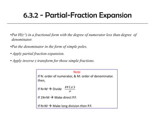 6.3.2 - Partial-Fraction Expansion

•Put H(z-1) in a fractional form with the degree of numerator less than degree of
 denominator.
•Put the denominator in the form of simple poles.
• A l partial fraction expansion.
  Apply   i lf     i         i
• Apply inverse z transform for those simple fractions.

                                           Note
                 If N: order of numerator, & M: order of denominator.
                 then,

                 If N=M     Divide

                 If 1N<M 
                 If 1N<M     Make direct P.F.
                             Make direct P F

                 If N>M     Make long division then P.F.
 
