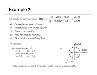 Example 2:
 Consider the discrete system,

a)
 )      Determine the poles & zeros.
        D            h     l
b)      Plot (locate) them on the z-plane.
c)      Discuss the stability.
d)      Find the impulse response.
e)      Find the first 4 samples of h(n)

     Solution:

     a) zeros when N(z)=0                                       b)
         z1=2        z2= - 0.5
         poles when D(z)=0                                                    xo x          o
                                                                                      0.3   2
         p1=0.3     p2= - 0.6

                                                                      ‐ 0.6   ‐ 0.5

     c) Since all poles lies inside the unit circle, therefore the system is stable.
 