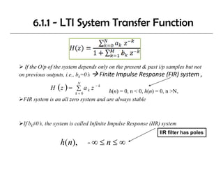 6.1.1 - LTI System Transfer Function


  If the O/p of the system depends only on the present & past i/p samples but not
on previous outputs i.e., bk=0’s
            outputs, i e     0s     Finite Impulse Response (FIR) system ,
                                    Finite Impulse Response (FIR) system
             H (z ) = ∑ a k z − k
                           N

                        k =0           h(n) = 0, n < 0, h(n) = 0, n >N,
 FIR system is an all zero system and are always stable



 If bk≠0’s, the system is called Infinite Impulse Response (IIR) system
                                                               IIR filter has poles

                  h( n)
                      ),       -∞ ≤ n ≤ ∞
 