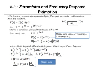 6.2 - Z-transform and Frequency Response
                                   Estimation
• The frequency response of a system (as digital filter spectrum) can be readily obtained
from its z-transform.

                                                                        H(z)
                                                                        H( )
 as,
 where σ is a transient term & it tends to zero as f
     at steady state,                                   Steady‐state frequency response of 
                                                        a system (DTFT).



  where, A(ω)≡ Amplitude (Magnitude) Response , B(ω) ≡ Angle (Phase) Response




                                       Steady‐state
 