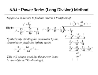 6.3.1 - Power Series (Long Division) Method
Suppose it is desired to find the inverse z transform of
                   z2
              z3 −
H(z ) =            2
           15 2 17     1
        z − z + z−
         3

           12      36 18
Synthetically dividing the numerator by the
denominator yields the infinite series
d     i t      i ld th i fi it     i
         3 −1 67 −2
     1+ z +          z +L
         4      144
This will always work but the answer is not
in closed form (Disadvantage).
 