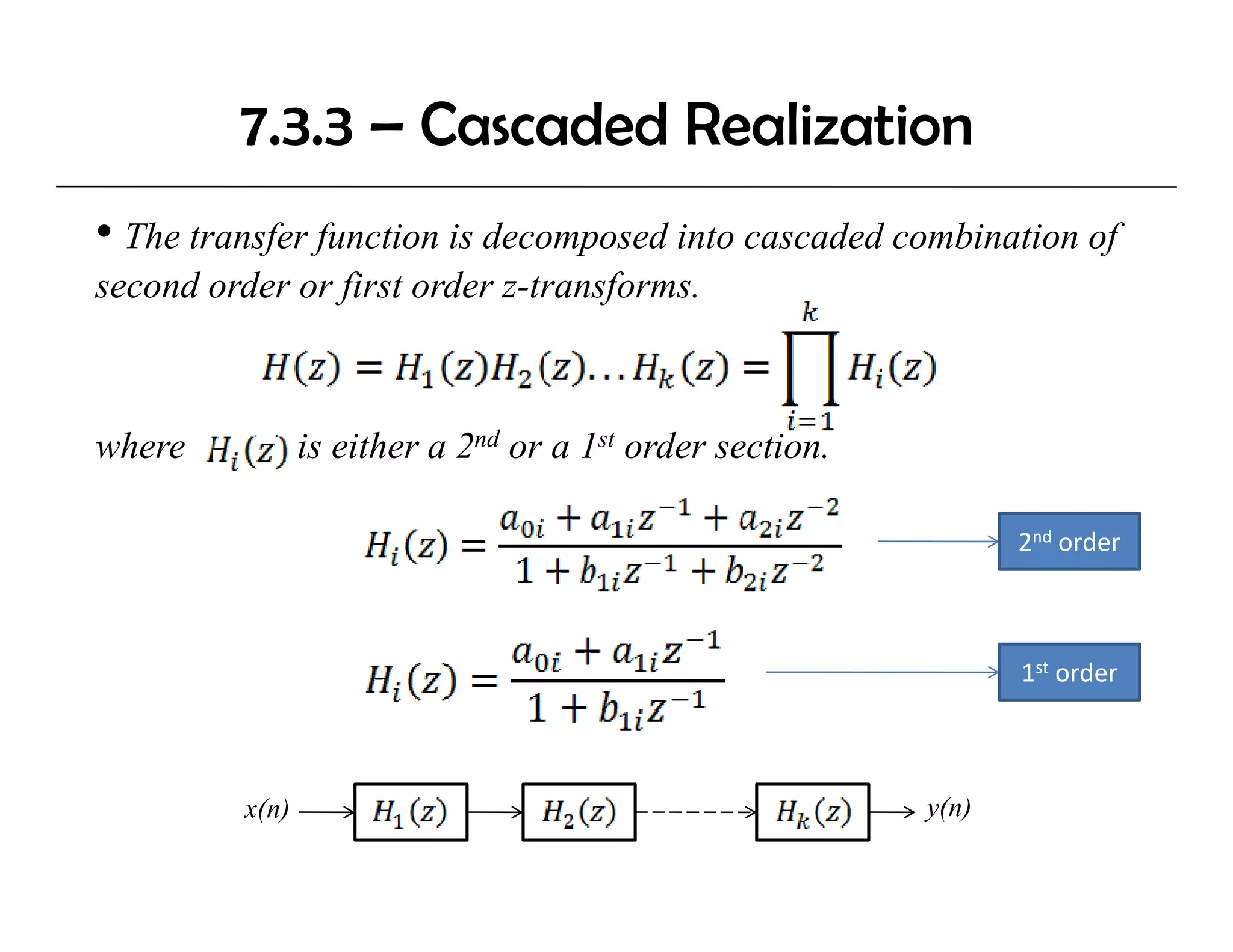 7.3.3 – Cascaded Realization
• The transfer function is decomposed into cascaded combination of
second order or first order z-transforms.
                            z transforms.



where            is either a 2nd or a 1st order section.

                                                                  2nd order
                                                                        d



                                                                  1st order



          x(n)                                             y(n)
 