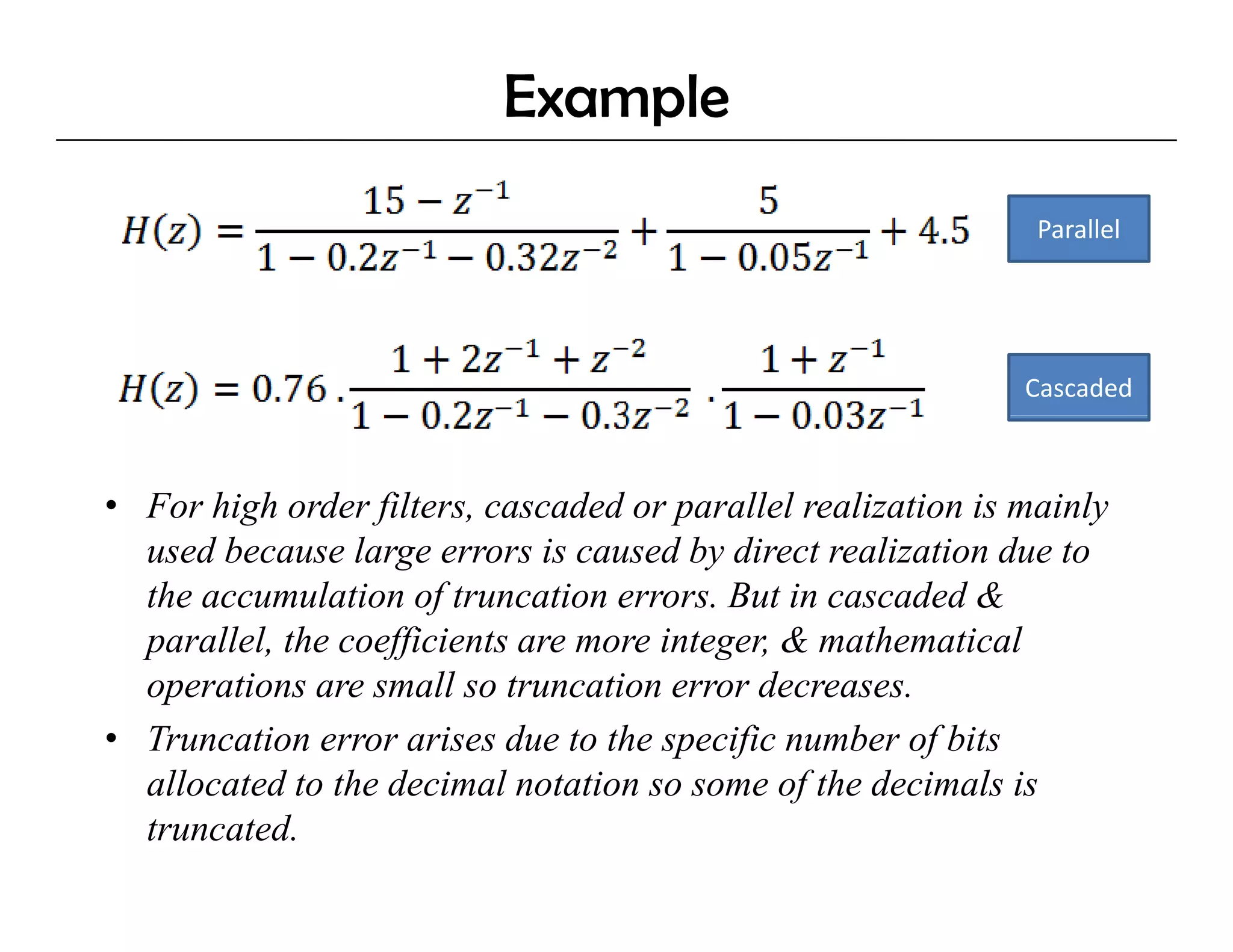 Example
                                                               Parallel




                                                              Cascaded



• For high order filters, cascaded or parallel realization is mainly
  used because large errors is caused by direct realization due to
  the accumulation of truncation errors. But in cascaded &
  p
  parallel, the coefficients are more integer, & mathematical
          ,        ff                     g ,
  operations are small so truncation error decreases.
• Truncation error arises due to the specific number of bits
  allocated to the decimal notation so some of the decimals is
    ll t d t th d i l t ti                      f th d i l i
  truncated.
 