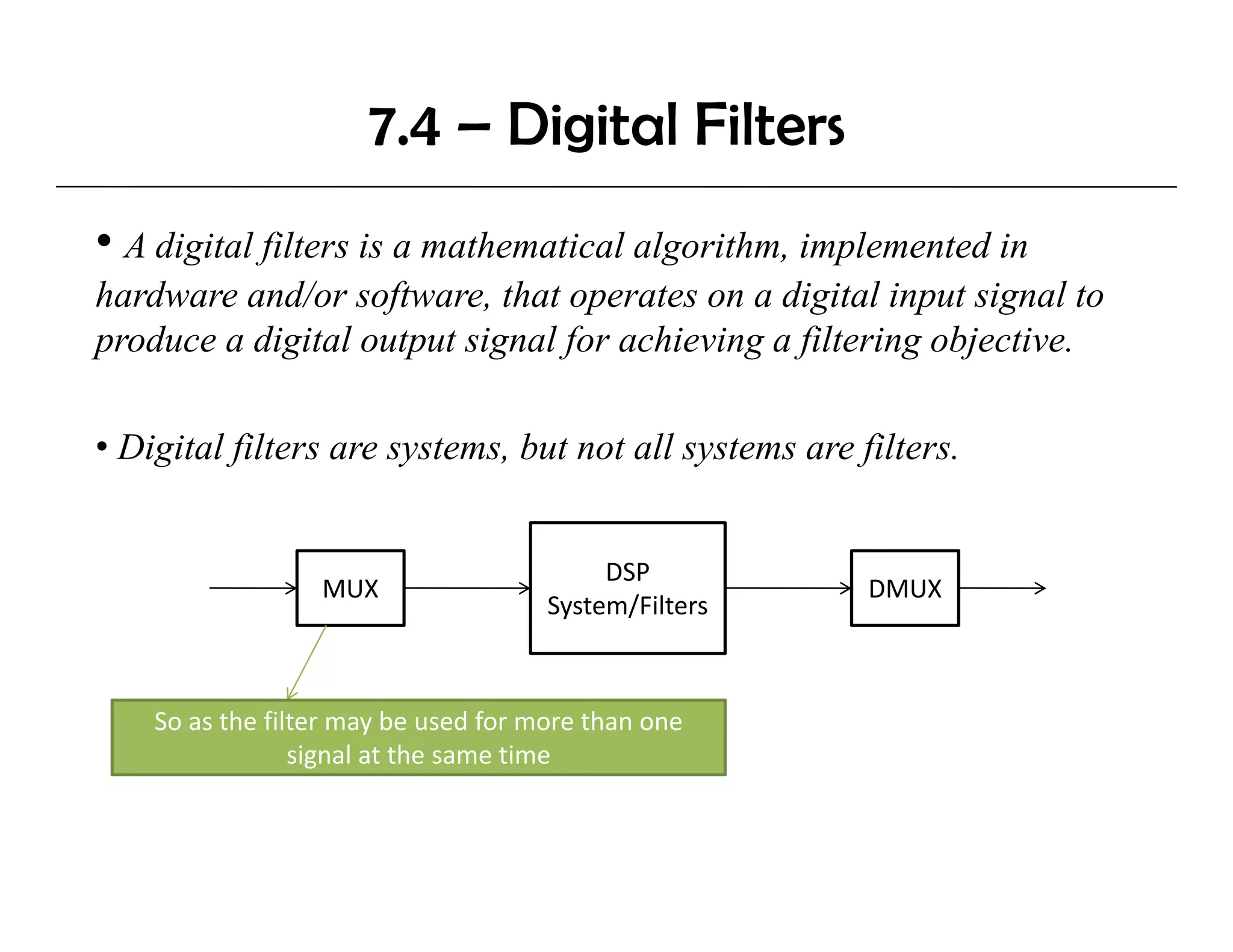 7.4 – Digital Filters
• A digital filters is a mathematical algorithm, implemented in
hardware and/or software, that operates on a digital input signal to
                  software
produce a digital output signal for achieving a filtering objective.

• Digital filters are systems, but not all systems are filters.


                                           DSP
                  MUX                                   DMUX
                                      System/Filters



    So as the filter may be used for more than one 
                 signal at the same time
 