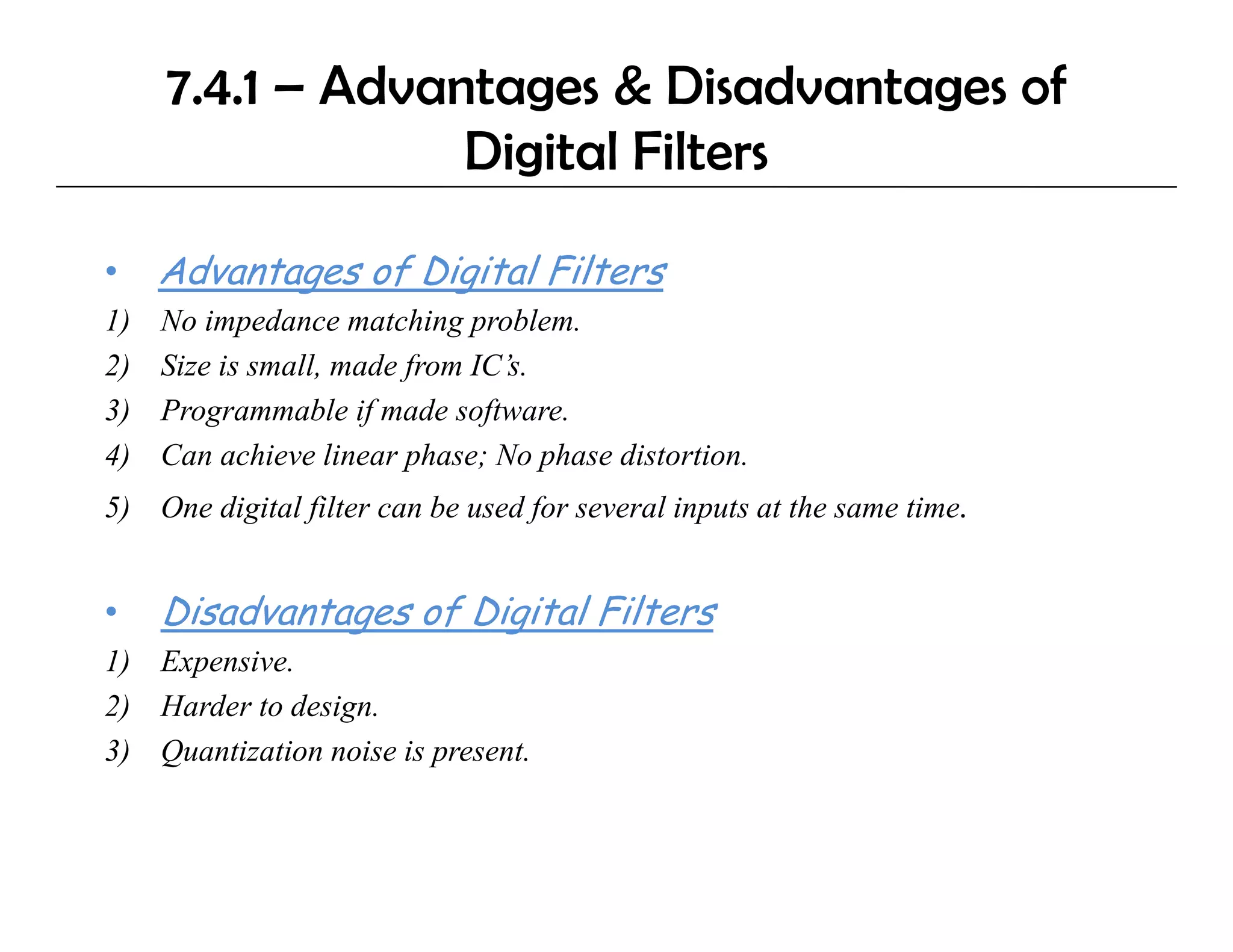 7.4.1 – Advantages & Disadvantages of
                  Digital Filters
                    g

•    Advantages of Digital Filters
1)   No impedance matching problem.
2)   Size is small, made from IC’s.
3)   Programmable if made software.
                             software
4)   Can achieve linear phase; No phase distortion.
5) One digital filter can be used for several inputs at the same time.


•    Disadvantages of Digital Filters
1) E
   Expensive.
         i
2) Harder to design.
3) Quantization noise is present.
 