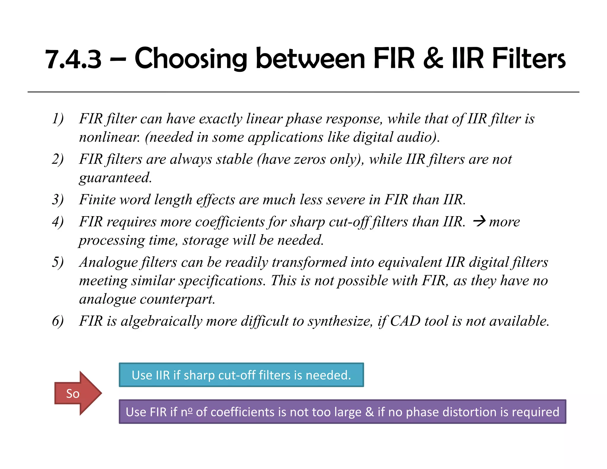 7.4.3 – Choosing between FIR & IIR Filters
1) FIR filter can have exactly linear phase response, while that of IIR filter is
   nonlinear. (needed in some applications like digital audio).
2) FIR filters are always stable (have zeros only), while IIR filters are not
   guaranteed.
3) Finite word length effects are much less severe in FIR than IIR.
 )                 g ff
4) FIR requires more coefficients for sharp cut-off filters than IIR. more
   processing time, storage will be needed.
5) Analogue filters can be readily transformed into equivalent IIR digital filters
   meeting similar specifications. This is not possible with FIR, as they have no
   analogue counterpart.
6) FIR is algebraically more difficult to synthesize, if CAD tool is not available.
                                          synthesize                     available


             Use IIR if sharp cut‐off filters is needed.
  So
            Use FIR if no of coefficients is not too large & if no phase distortion is required
 