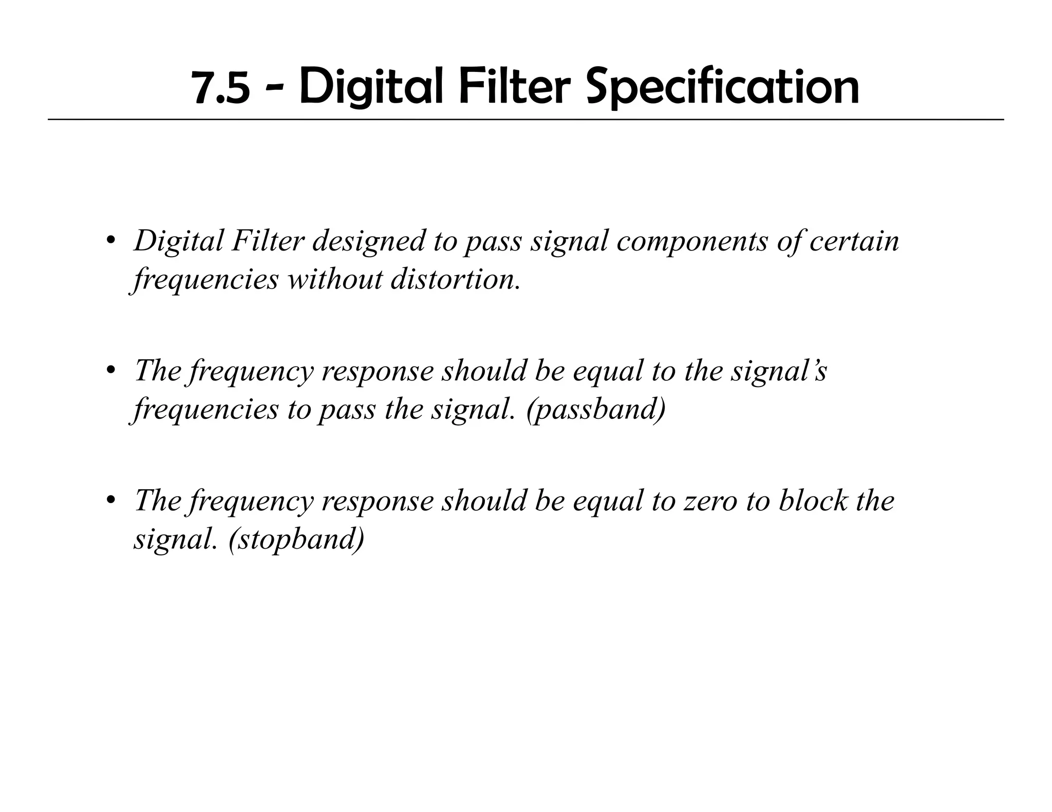 7.5 - Digital Filter Specification

• Digital Filter designed to pass signal components of certain
     g               g       p      g       p        f
  frequencies without distortion.

• The frequency response should be equal to the signal’s
  frequencies to pass the signal. (passband)

• The frequency response should be equal to zero to block the
  signal. (stopband)
 