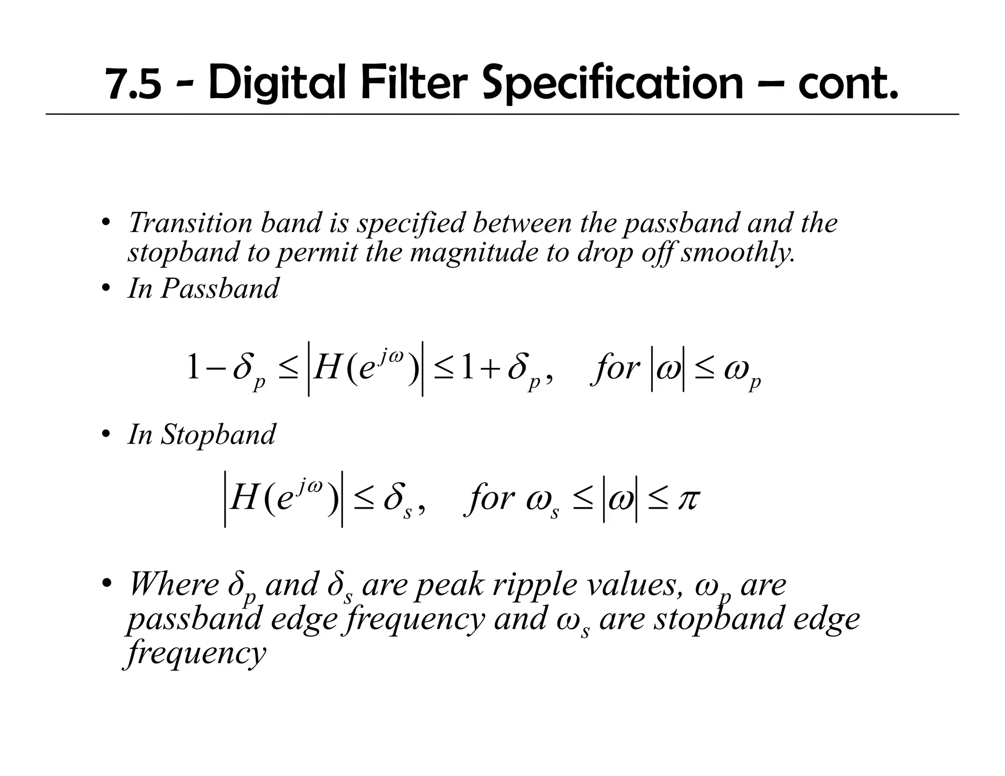 7.5 - Digital Filter Specification – cont.

• Transition band is specified between the passband and the
  stopband to permit the magnitude to drop off smoothly.
      b d             h           d    d     ff     hl
• In Passband

      1 − δ p ≤ H ( e jω ) ≤ 1 + δ p ,   for ω ≤ ω p
• In Stopband
                jω
          H (e ) ≤ δ s ,      for ω s ≤ ω ≤ π

• Where δp and δs are peak ripple values, ωp are
  p
  passband edge f q
             g frequency and ωs are stopband edge
                         y                p      g
  frequency
 
