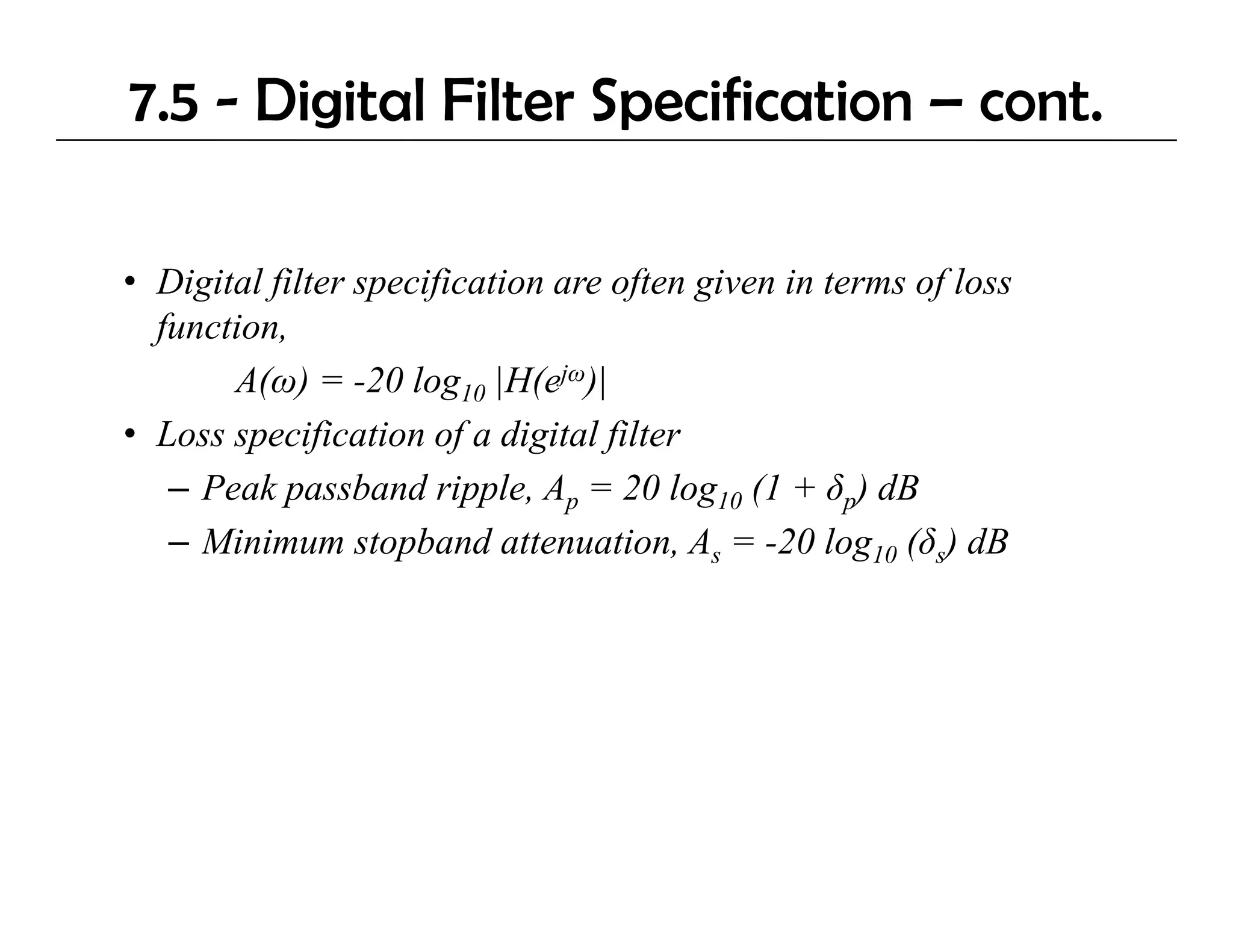 7.5 - Digital Filter Specification – cont.

• Digital f
    g     filter specification are often given in terms of loss
                  p f                f g                 f
  function,
       A(ω) = -20 log10 |H(ejω)|
• Loss specification of a digital filter
   – Peak passband ripple, Ap = 20 log10 (1 + δp) dB
   – Mi i
     Minimum stopband attenuation, As = -20 l 10 (δs) dB
                  t b d tt         ti         20 log
 