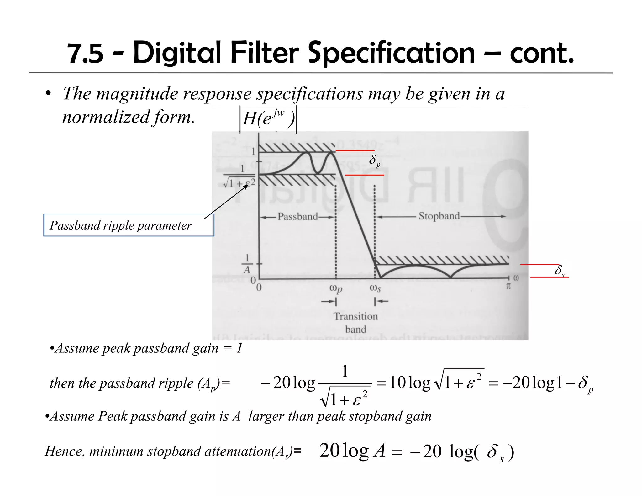 7.5 - Digital Filter Specification – cont.
• The magnitude response specifications may be given in a
  normalized form.     H(e jw )

                                                       δp



Passband ripple parameter


                                                                                   δs




•Assume peak passband gain = 1
                                               1
then the passband ripple (Ap)=    − 20 log              = 10 log 1 + ε 2 = −20 log 1 − δ p
                                              1+ ε 2
•Assume Peak passband gain is A larger than peak stopband gain

Hence, minimum stopband attenuation(As)=     20 log A = − 20 log( δ s )
 