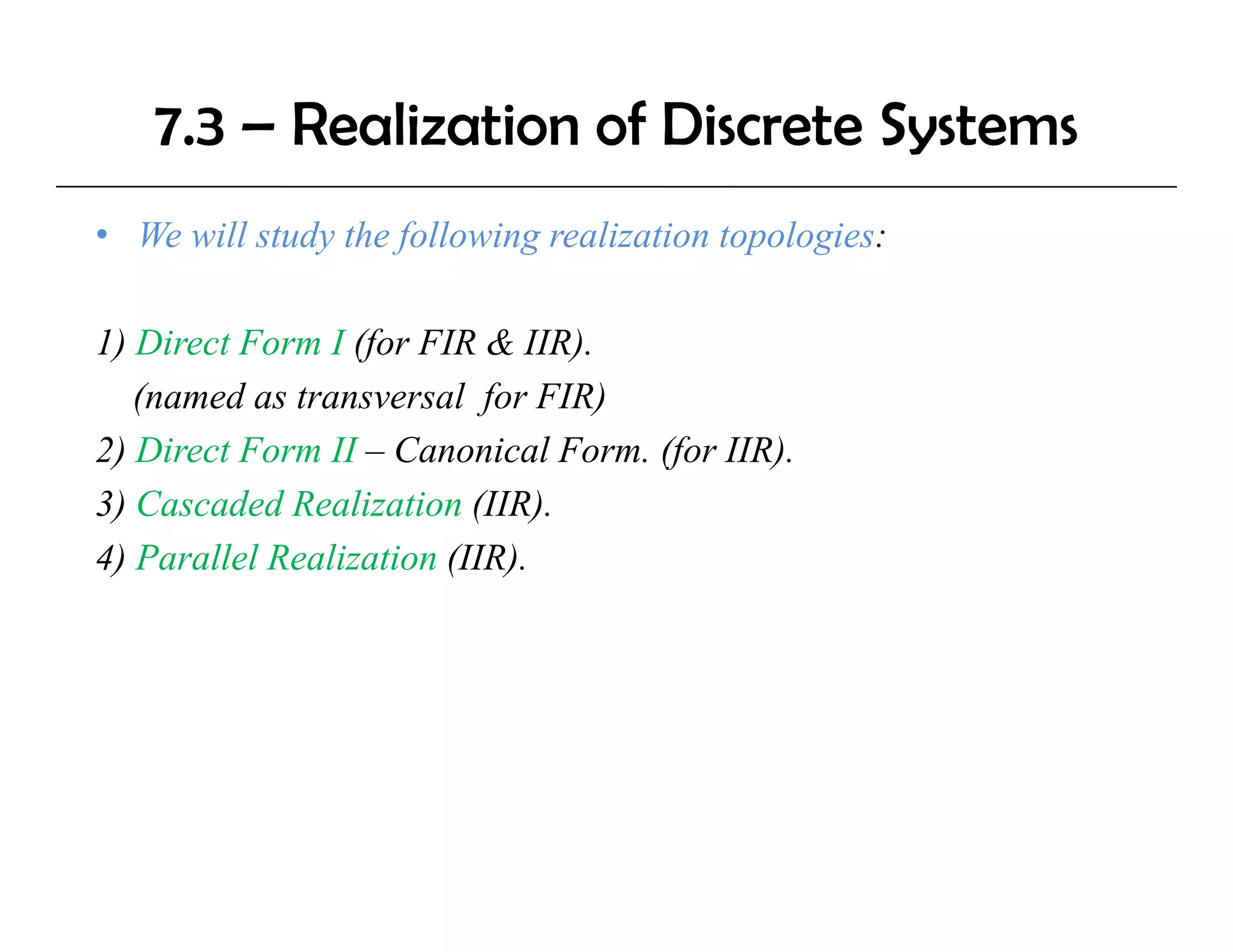 7.3 – Realization of Discrete Systems
• We will study the following realization topologies:

1) Direct Form I (for FIR & IIR).
   (
   (named as transversal for FIR)
                           f      )
2) Direct Form II – Canonical Form. (for IIR).
3) Cascaded Realization (IIR).
4) Parallel Realization (IIR).
 