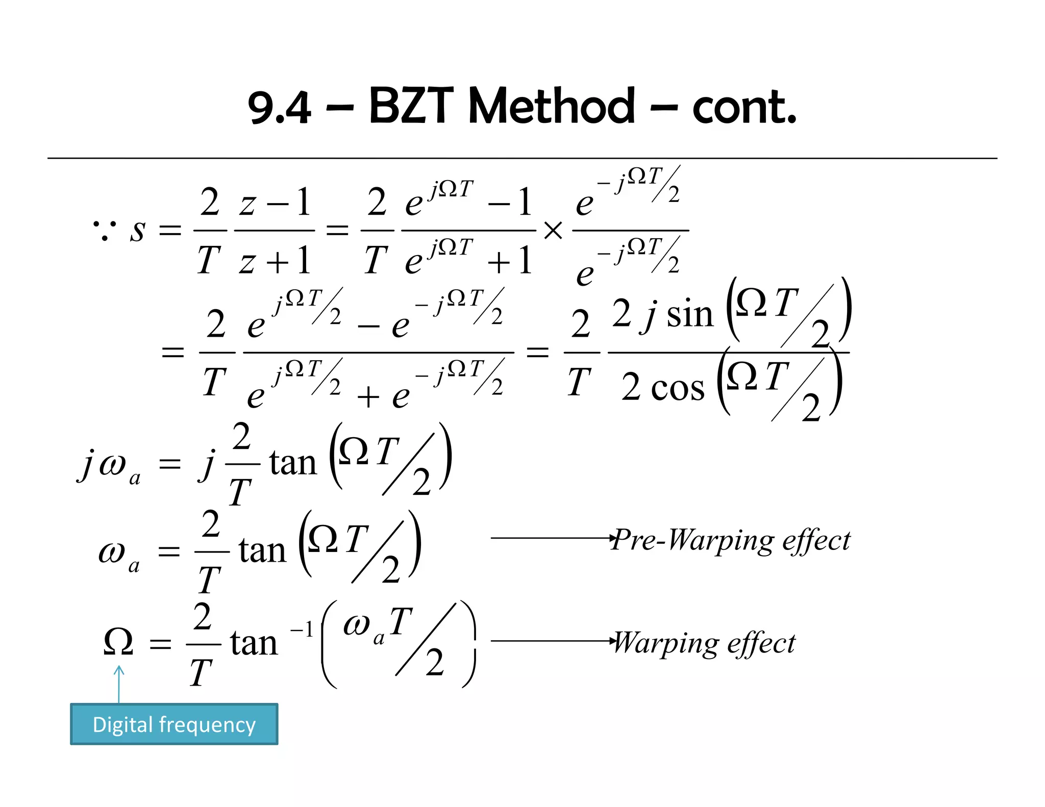 9.4 – BZT Method – cont.
                                jΩ T   − j ΩT
        2 z −1 2 e              −1 e        2
Qs =              =       jΩ T
                                   × − j ΩT
       T z +1 T e               +1 e
                                                 (     )
                                            2

        2 e
             jΩT
                  2
                    −e
                         − jΩT
                                2
                                    2 2 j sin Ω T
     =                            =                  2
        T e j Ω T 2 + e − j Ω T 2 T 2 cos Ω T   (    2
                                                      )
          2
jω a = j t Ω T
          T
            tan         (2
                                )
        2
 ω a = tan Ω T 2
       T
                    (       )         Pre-Warping effect
                                               p g ff

       2      −1 ⎛ ω a T     ⎞
 Ω = tan ⎜                            Warping effect
                                            p g ff
       T         ⎝        2 ⎠
Digital frequency
 