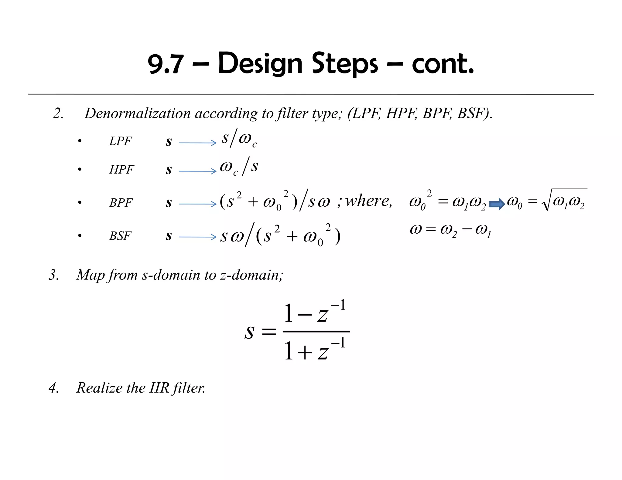 9.7 – Design Steps – cont.
2.       Denormalization according to filter type; (LPF, HPF, BPF, BSF).
     •      LPF      s         s ωc
     •      HPF      s         ωc s
                               ( s 2 + ω 0 ) s ω ; where, ω0 = ω1ω2 ω0 = ω1ω2
                                          2                 2
     •      BPF      s

     •      BSF      s         sω ( s 2 + ω )
                                                2         ω = ω2 − ω1
                                            0

3.
3    Map f
     M from s-domain to z-domain;
              d   i       d   i
                                                −1
                                     1− z
                                  s=      −1
                                     1+ z
4.
4    Realize the IIR filter.
                     filter
 
