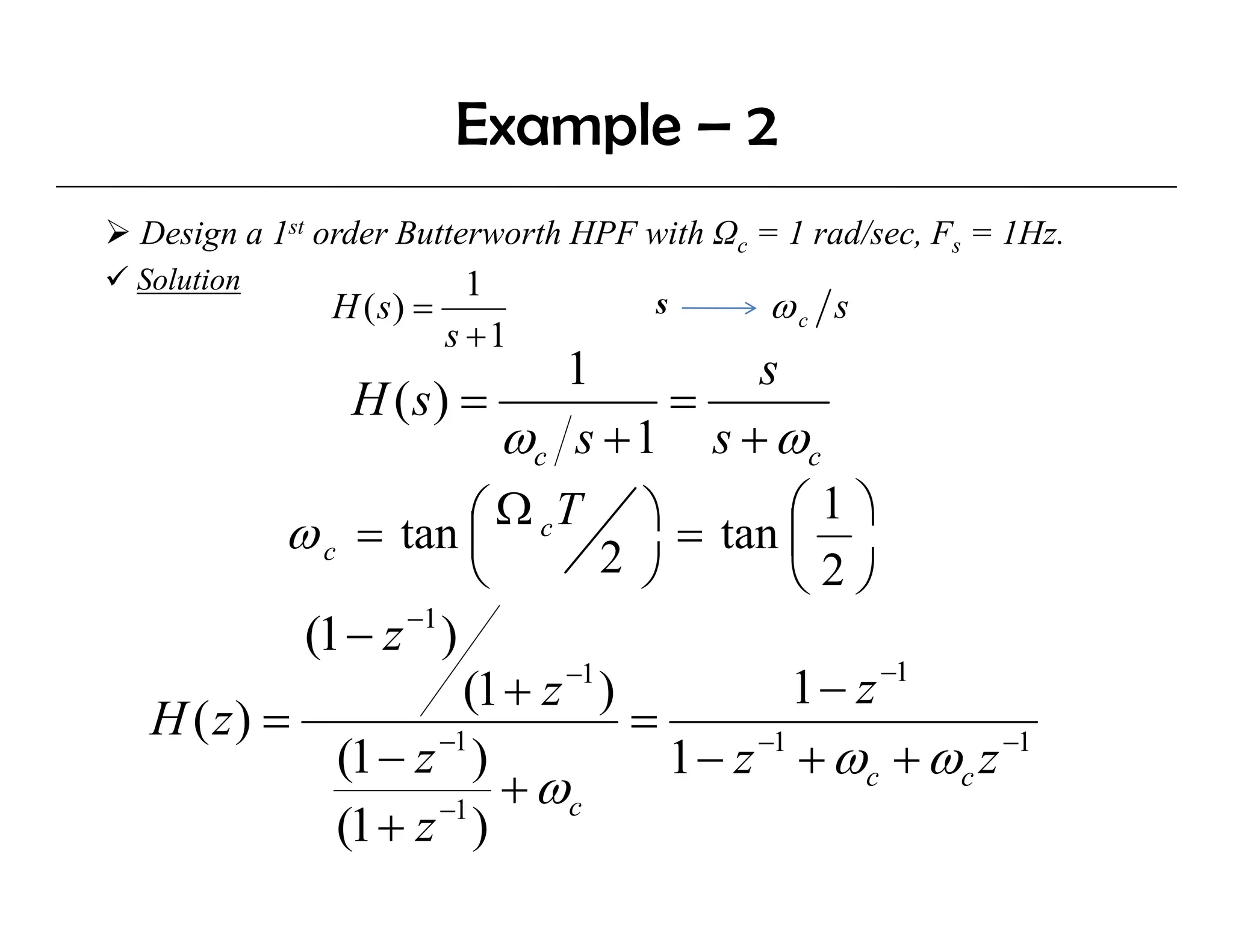 Example – 2
Design a 1st order Butterworth HPF with Ωc = 1 rad/sec, Fs = 1Hz.
Solution                1
             H ( s) =               s       ωc s
                      s +1
                            1           s
             H ( s) =              =
                        ωc s +1 s + ωc
         ω c = tan ⎜  ⎛ Ω c T ⎞ = tan ⎛ 1 ⎞
                               2 ⎠         ⎜
                      ⎝                    ⎝2⎠
                −1
          (1 − z )
                                                −1
                            −1
                     (1 + z )              1− z
 H ( z) =                       =
                   −1
            (1 − z )               1 − z + ωc + ωc z
                                        −1           −1

                   −1
                        + ωc
            (1 + z )
 