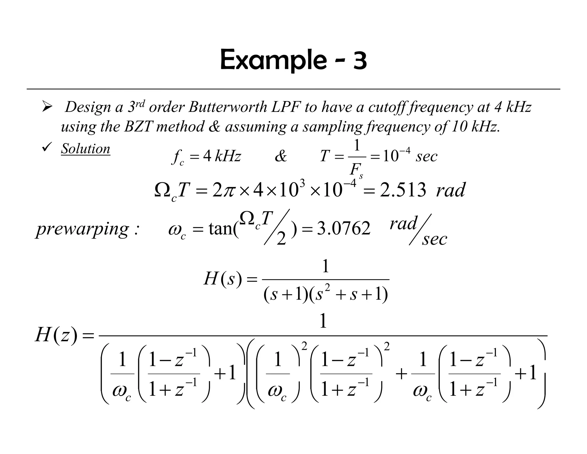 Example - 3
    Design a 3rd order Butterworth LPF to have a cutoff frequency at 4 kHz
   using the BZT method & assuming a sampling frequency of 10 kHz.
   Solution                                   1
                    f c = 4 kHz    &     T=      = 10 − 4 sec
                                              Fs
                  Ω cT = 2π × 4 × 103 × 10 −4 = 2.513 rad
                                Ω cT
prewarping :        ωc = tan(              ) = 3.0762 rad
                                       2                    sec
                                              1
                           H (s) =
                                   ( s + 1)( s 2 + s + 1)
                                              1
H ( z) =
           ⎛ 1 ⎛ 1 − z ⎞ ⎞⎜
                      −1      ⎛ ⎛ 1 ⎞ 2 ⎛ 1 − z −1 ⎞ 2 1 ⎛ 1 − z −1 ⎞ ⎞
           ⎜ ⎜ ⎜ 1 + z −1 + 1 ⎜ ⎜ ω ⎜ 1 + z −1 + ω ⎜ 1 + z −1 + 1⎟
                                ⎜       ⎜                 ⎜
           ⎜ω
           ⎝ c⎝          ⎠ ⎠⎝ ⎝ c ⎠ ⎝              ⎠    c ⎝         ⎠ ⎠
 