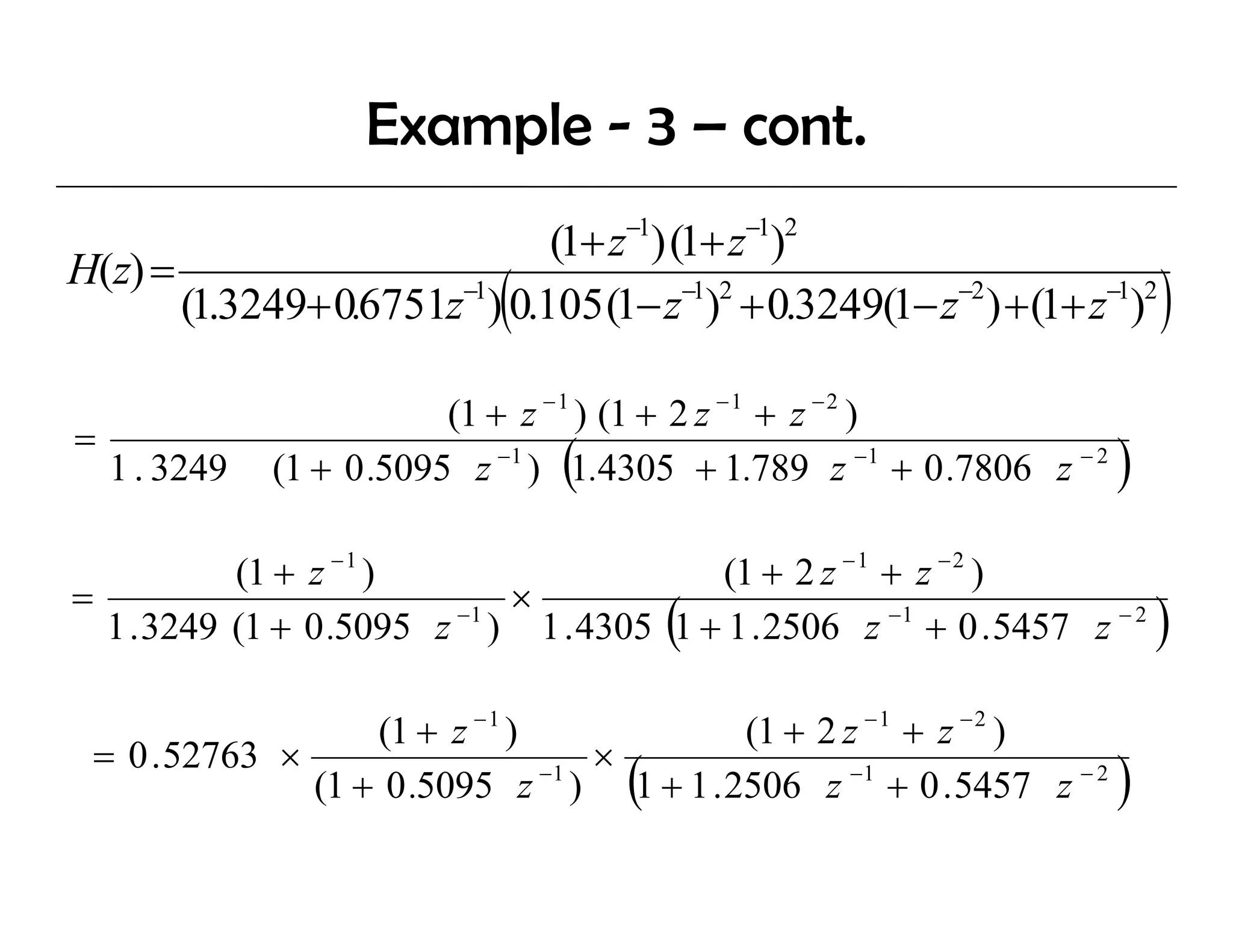 Example - 3 – cont.
                                      −1       −1 2
                              (1+ z ) (1+ z )
H(z) =
                             (
       (1.3249+ 0.6751z−1) 0.105 (1− z−1)2 + 0.3249(1− z−2 ) + (1+ z−1)2     )
                           (1 + z − 1 ) (1 + 2 z − 1 + z − 2 )
=
    1 . 3249                      (
               (1 + 0 .5095 z −1 ) 1.4305 + 1.789 z −1 + 0 .7806 z − 2   )
           (1 + z − 1 )                 (1 + 2 z − 1 + z − 2 )
=                           ×
                                           (
  1 . 3249 (1 + 0 .5095 z ) 1 . 4305 1 + 1 . 2506 z −1 + 0 . 5457 z − 2
                         −1
                                                                             )
                   (1 + z − 1 )          (1 + 2 z − 1 + z − 2 )
 = 0 . 52763 ×                     ×
                                      (
               (1 + 0 .5095 z ) 1 + 1 . 2506 z −1 + 0 . 5457 z − 2
                                −1
                                                                         )
 