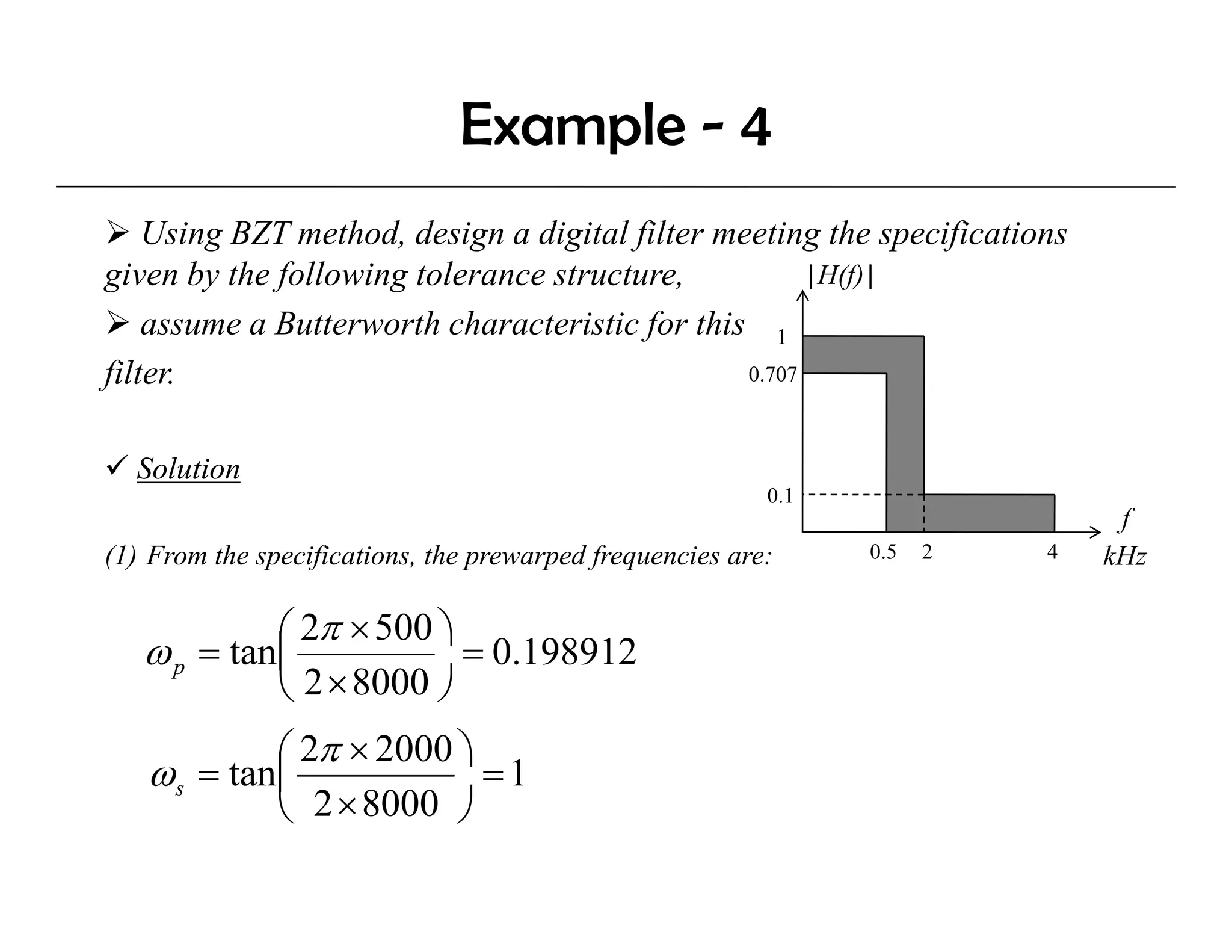 Example - 4
    Using BZT method, design a digital filter meeting the specifications
given by the following tolerance structure,           |H(f)|
    assume a Butterworth characteristic for this 1
filter.                                         0.707



  Solution
                                                          0.1
                                                                               f
(1) From the specifications, the prewarped frequencies are:     0.5   2   4   kHz

            ⎛ 2π × 500 ⎞
   ω p = tan⎜            = 0.198912
            ⎝ 2 × 8000 ⎠
           ⎛ 2π × 2000 ⎞
   ωs = tan⎜             =1
           ⎝ 2 × 8000 ⎠
 