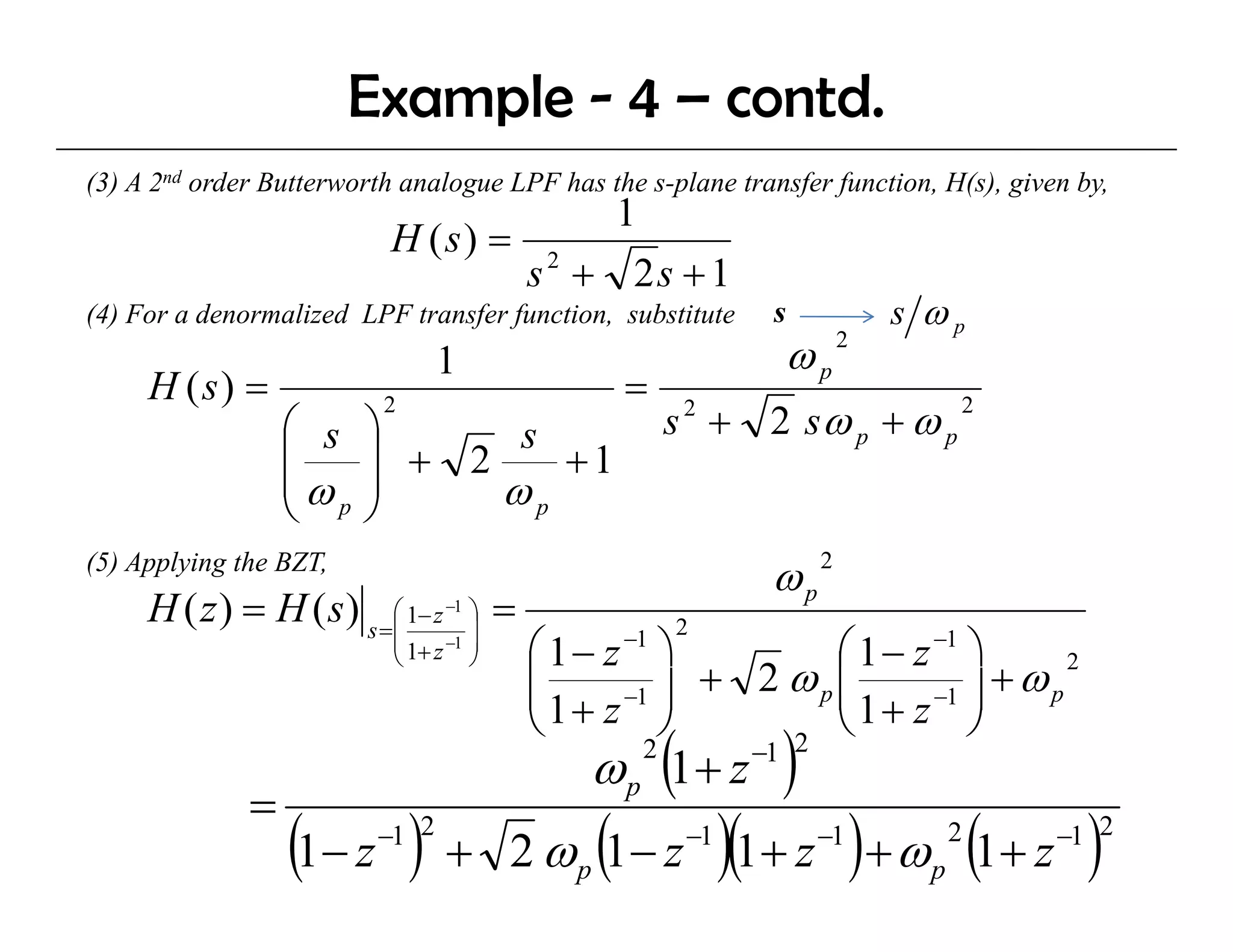 Example - 4 – contd.
(3) A 2nd order B tt
            d Butterworth analogue LPF has the s-plane transfer function, H(s), given by,
                       th    l         h th       l    t    f f ti        H( ) i      b
                                      1
                           H (s) = 2
                                  s + 2s + 1
(4) For a denormalized LPF transfer function, substitute        s         s ωp
                                 1                               ωp   2

     H (s) =                                       =
                                                        s 2 + 2 sω p + ω p
                          2                                                     2
                  ⎛ s    ⎞
                  ⎜      ⎟ + 2 s +1
                  ⎜ω     ⎟    ωp
                  ⎝ p    ⎠
(5) Applying the BZT,
                                                                ωp2
     H ( z ) = H ( s ) s =⎜ 1− z −1 ⎟ =
                          ⎛         ⎞
                                                        2
                           ⎜ 1+ z −1 ⎟
                           ⎝         ⎠    ⎛ 1− z ⎞ −1
                                                               ⎛ 1 − z −1 ⎞
                                          ⎜ 1 + z −1 ⎟ + 2 ω p ⎜ 1 + z −1 ⎟ + ω p
                                                                                  2
                                          ⎜                    ⎜
                                          ⎝          ⎠         ⎝          ⎠
                                              ω p (1 + z −1 )
                                                    2      2

              =
                  (1− z ) +
                          −1 2
                                               (
                                         2 ωp 1− z       −1
                                                              )(1+ z )+ ω (1+ z )
                                                                    −1
                                                                            p
                                                                                2   −1 2
 