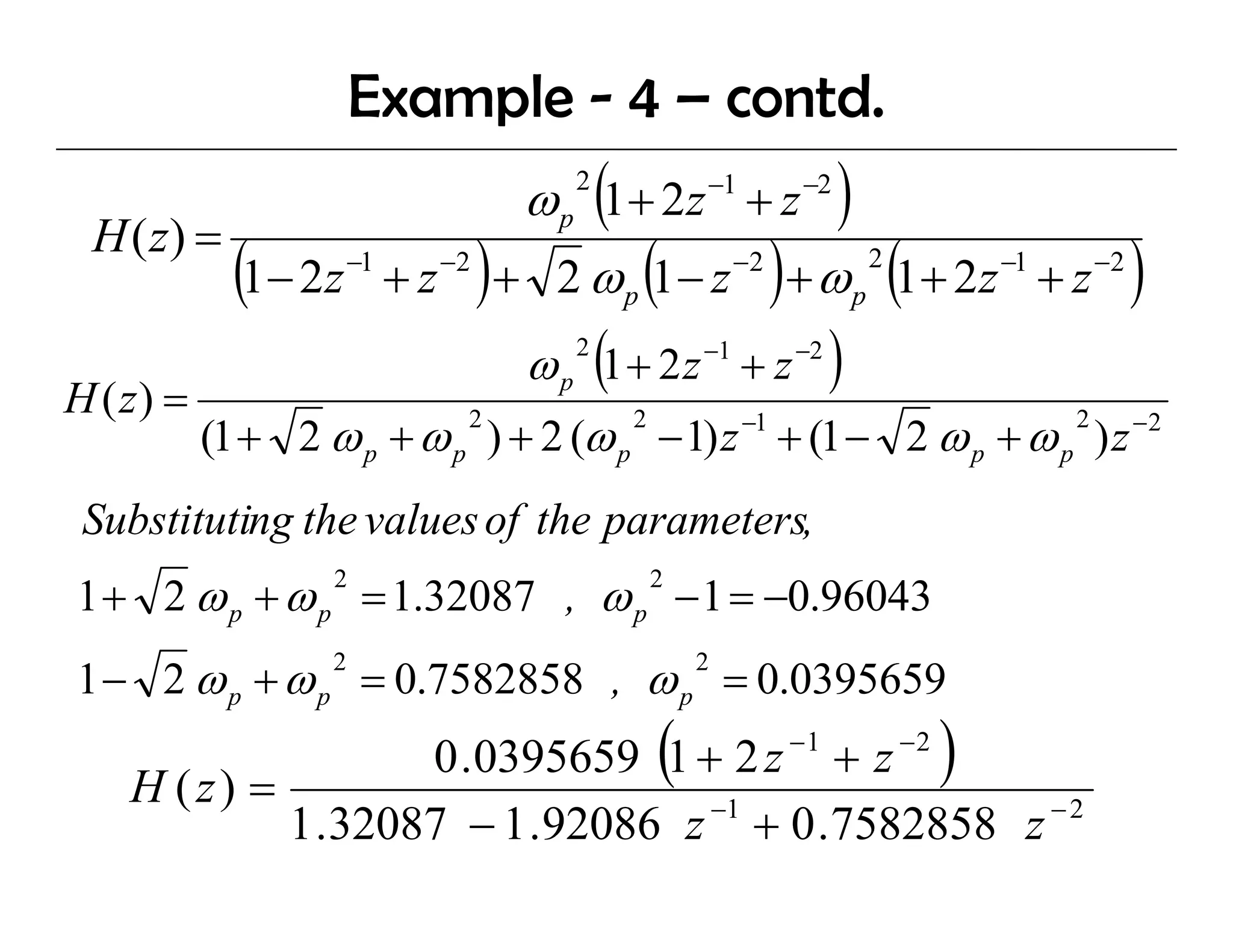 Example - 4 – contd.
                                           ω p (1 + 2z −1 + z −2 )
                                               2

 H ( z) =
             (1− 2z    −1
                            +z   −2
                                      )+     2 ω (1 − z ) + ω (1 + 2z
                                                   p
                                                               −2
                                                                         p
                                                                             2            −1
                                                                                               +z   −2
                                                                                                         )
                                           ω p 2 (1 + 2 z −1 + z −2 )
H ( z) =
           (1 + 2 ω p + ω p ) + 2 (ω p − 1) z + (1 − 2 ω p + ω p ) z −2
                                  2                2           −1                               2



 Substituting the values of the parameters,
            g             f     p
1 + 2 ω p + ω p = 1.32087 , ω p − 1 = −0.96043
                   2                                   2



1 − 2 ω p + ω p = 0.7582858 , ω p = 0.0395659
                   2                                       2




    H (z) =
                   0 .0395659 1 + 2 z + z              (            −1           −2
                                                                                      )
            1 .32087 − 1 .92086 z −1 + 0 .7582858 z − 2
 