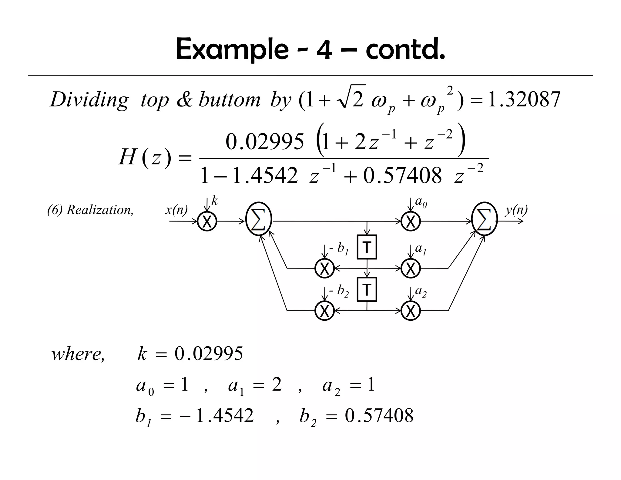 Example - 4 – contd.
Dividing top & buttom by (1 + 2 ω p + ω p ) = 1 .32087
                                                              2




             H (z) =
                                         (
                        0 .02995 1 + 2 z − 1 + z − 2              )
                                  −1                 −2
                     1 − 1 .4542 z + 0 .57408 z
                             k                           a0
(6) Realization
    Realization,      x(n)                                            y(n)
                             X                          X
                                             - b1   T    a1
                                          X             X
                                             - b2   T    a2
                                          X             X

where,             k = 0 . 02995
                   a 0 = 1 , a1 = 2 , a 2 = 1
                   b1 = − 1 . 4542   , b 2 = 0 . 57408
 