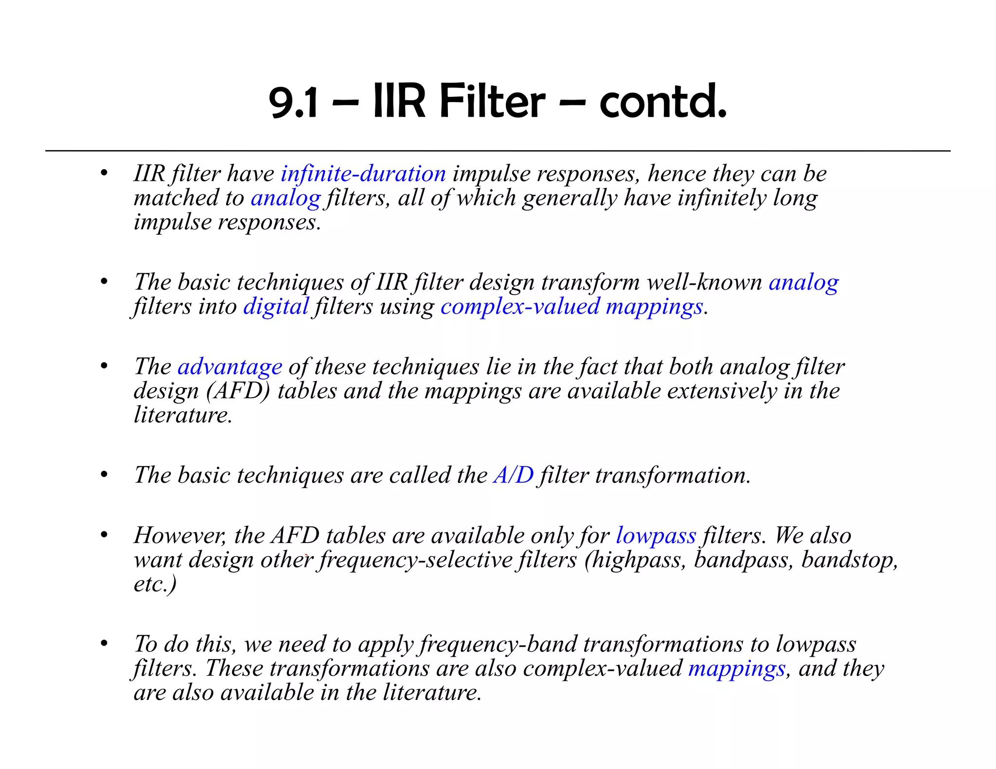 9.1 – IIR Filter – contd.
•   IIR filter have infinite-duration impulse responses, hence they can be
    matched to analog filters, all of which generally have infinitely long
    impulse responses.

•   The basic techniques of IIR filter design transform well-known analog
    filters into digital filters using complex-valued mappings.

•   The advantage of these techniques lie in the fact that both analog filter
    design (AFD) tables and the mappings are available extensively in the
    literature.

•   The basic techniques are called the A/D filter transformation.

•   However, th AFD tables are available only for l
    H        the       t bl         il bl      l f lowpass filt
                                                              filters. We also
                                                                       W l
    want design other frequency-selective filters (highpass, bandpass, bandstop,
    etc.)

•   To do this, we need to apply frequency-band transformations to lowpass
    filters. These transformations are also complex-valued mappings, and they
    are also available in the literature.
 