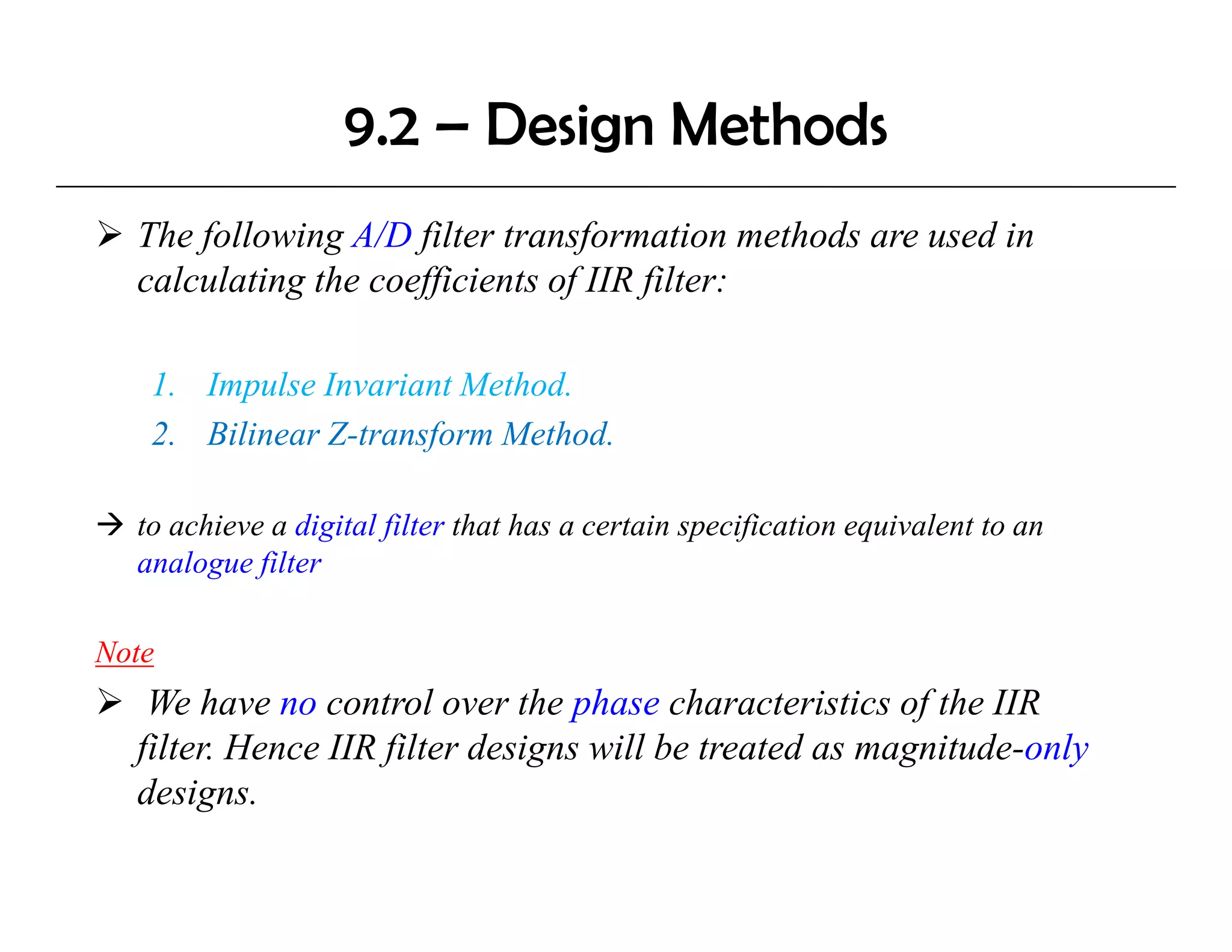 9.2 – Design Methods
  The following A/D filter transformation methods are used in
  calculating the coefficients of IIR filter:
            g        ff         f     f

   1. Impulse Invariant Method.
   2. Bilinear Z-transform Method.

  to achieve a digital filter that has a certain specification equivalent to an
                 g     f                          p f           q
  analogue filter

Note
   We have no control over the phase characteristics of the IIR
  filter. Hence IIR filter designs will be treated as magnitude-only
  designs.
 